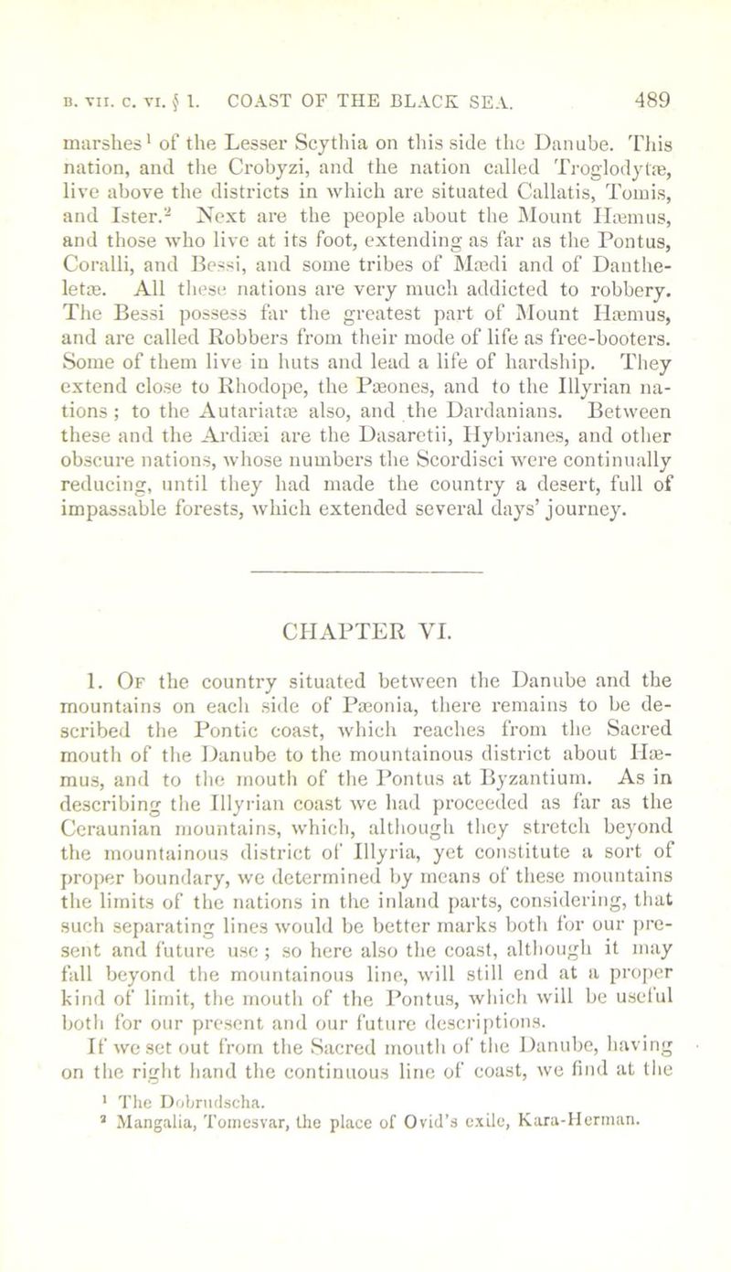 marshes' of the Lesser Scythia on tliis side the Danube. Tliis nation, and the Ci’obyzi, and the nation called Troglodyte, live above the districts in which are situated Callatis, Tomis, and Ister. Next are the people about the Mount litmus, and those who live at its foot, extending as far as the Pontus, Coralli, and Eessi, and some tribes of Masdi and of Danthe- letos. All these nations are very much addicted to robbery. The Bessi possess for the greatest part of Mount Hajmus, and are called Robbers from tlieir mode of life as free-booters. Some of them live in huts and lead a life of hardship. Tliey extend clo.se to Rhodope, the Pa3ones, and to the Illyrian na- tions ; to the Autariatte also, and the Dardanians. Between these and the Ardia;i are the Dasaretii, Hybrianes, and other obscure nations, whose numbers the Scordisci were continually reducing, until they had made the country a desert, full of impassable forests, which extended several days’ journey. CHAPTER VI. I. Of the country situated between the Danube and the mountains on eacli side of Pieonia, there I'emains to be de- scribed the Pontic coast, which reaches from the Sacred mouth of tlie Danube to the mountainous district about Ilie- mus, and to tlie mouth of tlie Pontus at Byzantium. As in describing tlie Illyrian coast we had proceeded as far as the Ceraunian mountains, which, altliough they stretch beyond the mountainous district of Illyria, yet constitute a sort of proper boundary, we determined by means of these mountains the limits of the nations in the inland parts, considering, that such separating lines would be better marks both for our iirc- sent and future u.se ; so here also the coast, although it may fall beyond the mountainous line, will still end at a projier kind of limit, the mouth of the Pontus, which will be useful both for our present and our future dcscrijitions. If we set out from the Sacred mouth of the Danube, having on the right hand the continuous line of coast, we find at the ‘ The Dobnulscha. ’ Mangalia, Toincsvar, the place of Ovid’s exile, Kara-llerman.