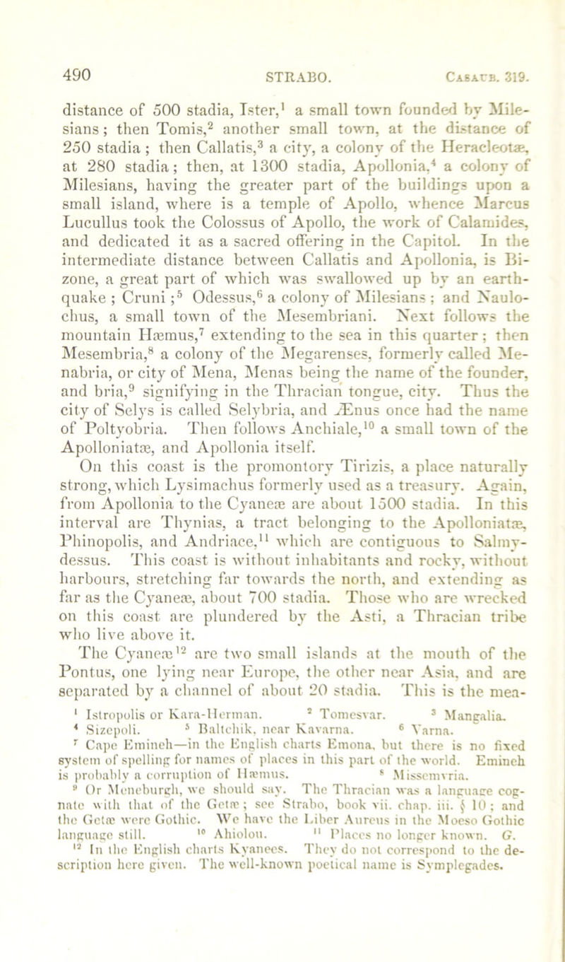 distance of 500 stadia, Tster,' a small town founded b_v ilile- sians; then Tomis,^ another small town, at the distance of 250 stadia ; then Callatis,® a citj', a colony of the Ileracleol*, at 280 stadia; then, at 1300 stadia, Apollonia,^ a colony of Milesians, having the greater part of the buildings upon a small island, where is a temple of Apollo, whence Marcus Lucullus took the Colossus of Apollo, the work of Calamides, and dedicated it as a sacred offering in the Capitol. In the intermediate distance between Callatis and Apollonia, is lii- zone, a great part of which was swallowed up by an earth- quake ; Cruni Odessus,® a colony of Milesians ; and Naulo- chus, a small town of the Mesembriani. Next follows the mountain Hmmus,^ extending to the sea in this quarter ; then IMesembria,® a colony of the Megarenses, formerly called Me- nabria, or city of Mena, INIenas being the name of the founder, and bria,® signif}dng in the Thracian tongue, city. Thus the city of Selys is called Selybria, and ^Tnus once had the name of Poltyobria. Then follows Anchiale,*® a small town of the Apolloniatffi, and Apollonia itself. On this coast is the promontory Tirizis, a place naturally strong, which Lysimachus formerly used as a treasury. Again, from Apollonia to the Cyanere are about 1500 stadia. In this interval are Thynias, a tract belonging to the Apolloniat.m, Phinopolis, and Andriace,'* which are contiguous to Salmy- de.ssus. This coast is without inhabitants and rocky, without harbours, stretching far towards the north, and extending as far as the Cyaneas, about 700 stadia. Those who are wrecked on this coast are plundered by the Asti, a Thracian tribe who live above it. The Cyanem'^ are two small islands at the mouth of the Pontus, one lying near Europe, the other near Asia, and are separated by a channel of about 20 stadia. Tiiis is the mea- * Istropolis or Kara-llernian. ’ Toniesvar. ^ Mangalia, ^ Sizcpoli. ‘ Ballcliik, near Kavarna. ® Varna. Capo Kmineh—in the English charts Einona, but there is no fixed 83'stcin of spelling for names of places in this part of the world. Emineh is i)rohahly a corruption of llajinus. * .Misscnivria. ® Or Monehiirgh, we should say. The Thraeian was a lanpuaee eog- natc with that of the Geta?; see Strabo, book vii. chap. iii. ^ 10; and the Geta; were (iothic. We have the Liber .\urcus in the Moeso Gothic language still. Aliiolou.  Places no longer known. G. In the English charts Ryanees. They do not correspond to the de- scription here given. The well-known poetical name is Symplcgades.