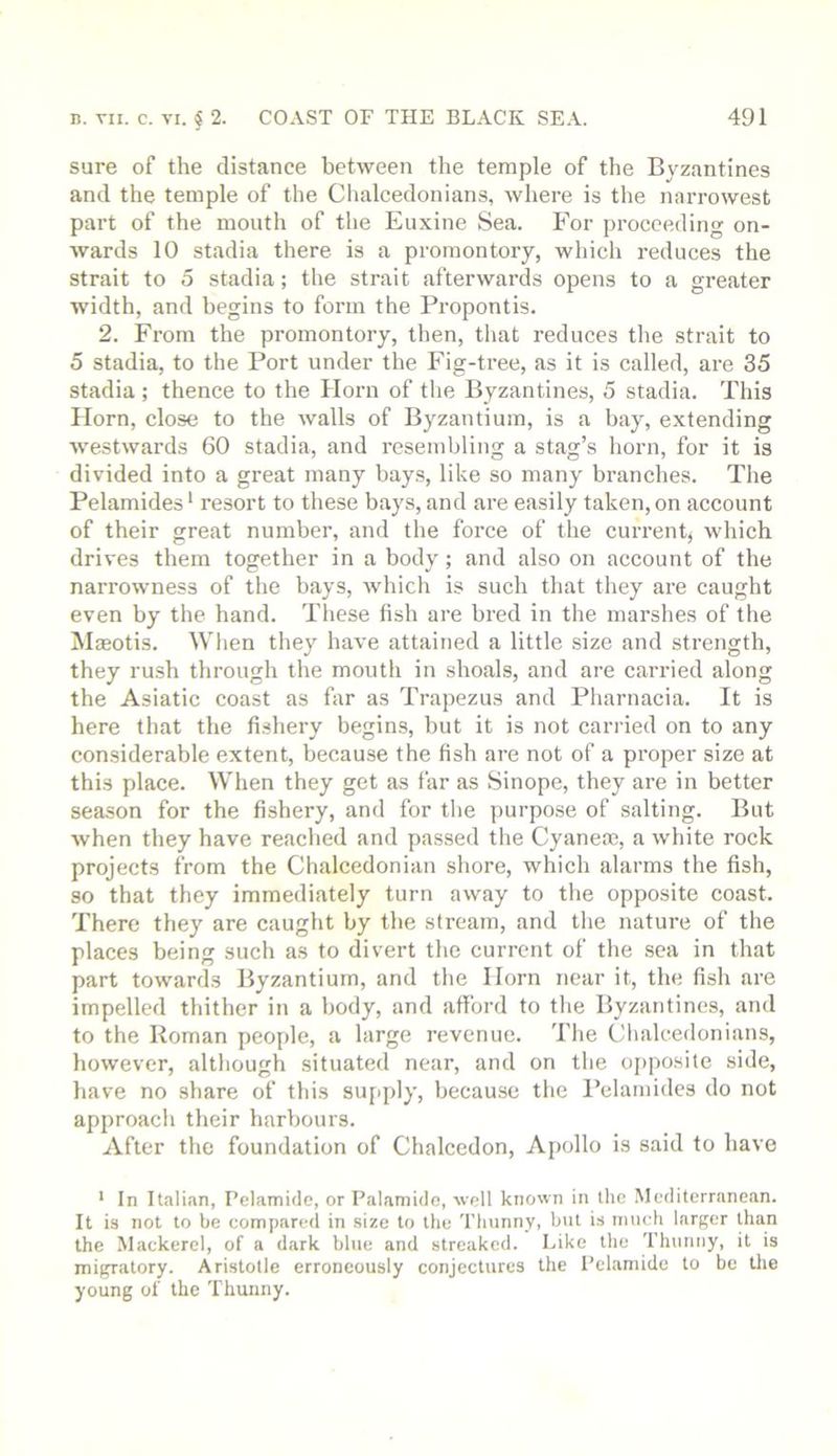 sure of the distance between the temple of the Byzantines and the temple of the Clialcedonians, where is the narrowest part of the mouth of the Euxine Sea. For proceeding on- wards 10 stadia there is a promontory, which reduces the strait to 5 stadia; the strait afterwards opens to a greater width, and begins to form the Propontis. 2. From the promontory, then, that reduces the strait to 5 stadia, to the Port under the Fig-tree, as it is called, are 35 stadia; thence to the Horn of the Byzantines, 5 stadia. This Horn, close to the walls of Byzantium, is a bay, extending westwards 60 stadia, and resembling a stag’s horn, for it is divided into a great many bay.s, like so many branches. The Pelamides ‘ resort to these bays, and are easily taken, on account of their great number, and the force of the current, which drives them together in a body; and also on account of the narrowness of the bays, which is such that they are caught even by the hand. These fish are bred in the marshes of the MjEotis. Wlien they have attained a little size and strength, they rush through the mouth in shoals, and are carried along the Asiatic coast as far as Trapezus and Pliarnacia. It is here that the fishery begins, but it is not carried on to any considerable extent, because the fish are not of a proper size at this place. When they get as far as Sinope, they are in better season for the fishery, and for tlie purpose of salting. But when they have reached and passed the Cyanem, a white rock projects from the Chalcedonian shore, which alarms the fish, so that they immediately turn away to tlie opposite coast. There they are caught by the stream, and the nature of the places being such as to divert the current of the sea in that part towards Byzantium, and the Horn near it, the fish are impelled thither in a body, and afford to tlie Byzantines, and to the Roman people, a large revenue. The Clialcedonians, however, although situated near, and on the ojiposite side, have no share of this supply, because the I’elamides do not approach their harbours. After the foundation of Chalcedon, Apollo is said to have ' In Italian, Pelamide, or Palamido, well known in the Mediterranean. It is not to be compared in size to the Thunny, but is much larf^er than the Mackerel, of a dark blue and streaked. Like the Thunny, it is migratory. Aristotle erroneously conjectures the Pelamide to be tlie young of the Thunny.