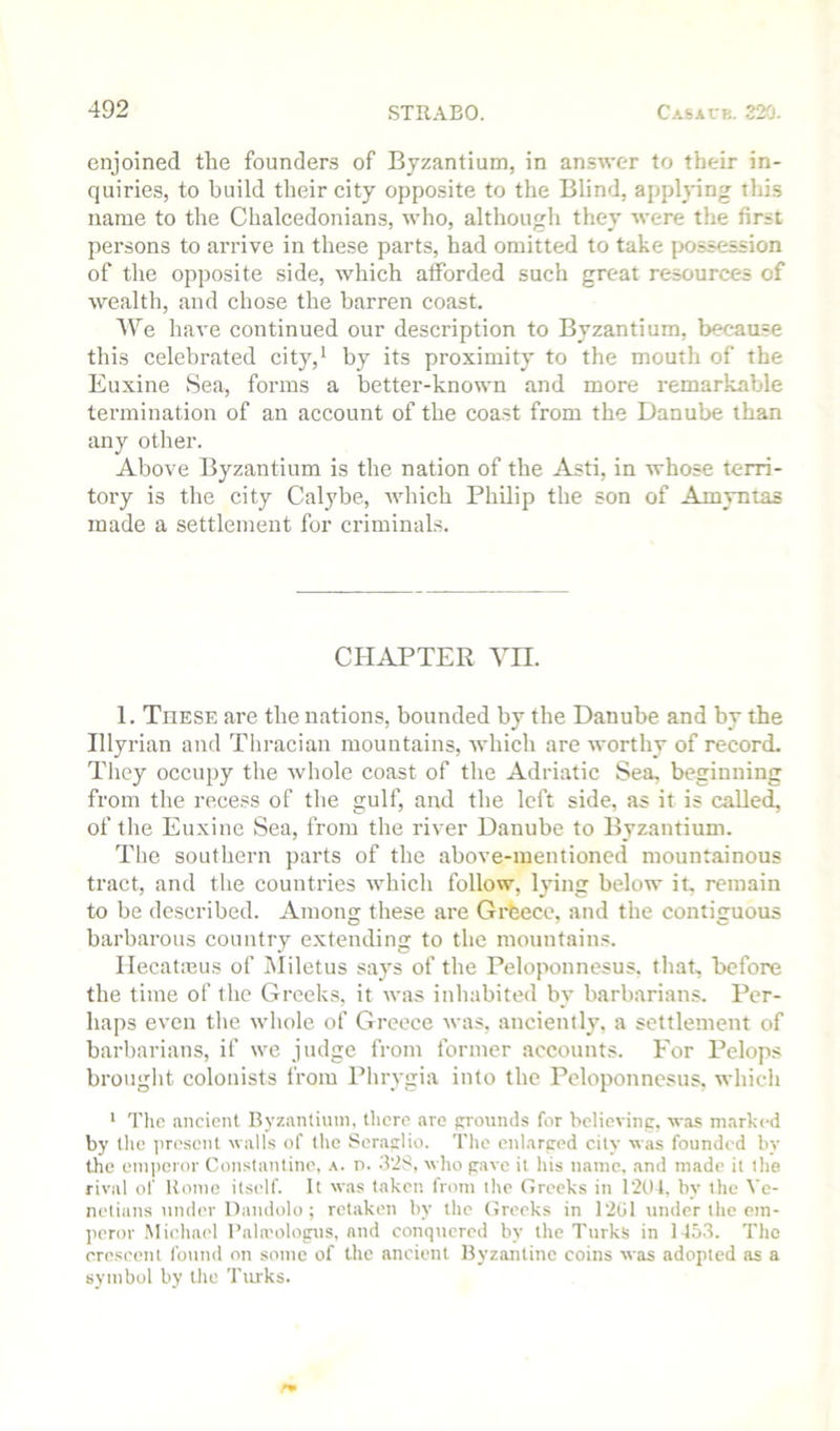 enjoined the founders of Byzantium, in answer to their in- quiries, to build their city opposite to the Blind, applying this name to the Chalcedonians, who, although they were the first persons to arrive in these parts, had omitted to take possession of the opposite side, which atforded such great resources of wealth, and chose the barren coast. We have continued our description to Byzantium, because this celebrated city,^ by its proximity to the mouth of the Euxine Sea, forms a better-known and more remarkable termination of an account of the coast from the Danube than any other. Above Byzantium is the nation of the Asti, in whose terri- tory is the city Calybe, which Philip the son of Amyntas made a settlement for criminals. CHAPTER VII. 1. These are the nations, bounded by the Danube and by the Illyrian and Thracian mountains, which are worthy of record. They occupy the whole coast of the Adriatic Sea, beginning from the recess of the gulf, and the left side, as it is called, of tlie Euxine Sea, from the river Danube to Byzantium. The southern parts of the above-mentioned mountainous tract, and the countries which follow, lying below it, remain to be described. Among these are Gi*feece, and the contiguous barbarous country extending to the mountains. IlecatiBus of Miletus says of the Peloponnesus, that, before the time of the Greeks, it was inhabited by barbarians. Per- haps even the whole of Greece was, anciently, a settlement of barbarians, if we judge from former accounts. For Pclops brouglit colonists from Phrygia into the Peloponnesus, which * Tlic nncient Byzantium, there are grounds for bclievinp, was marked by the present walls of the Seraslio. The enlarced city was founded by the emperor Constantine, a. r>. 3’2S, wlio pave it his name, .and made it the rival of Home itself. It was taken from the Greeks in 121)1. by the Ve- netians under Uandolo ; retaken by the Greeks in 1201 under the em- ]ieror .Miehael I’ala'olopus, and conquered by the Turks in 145,3. The crescent fotind on some of the ancient Byzantine coins was adopted as a symbol by the Turks.