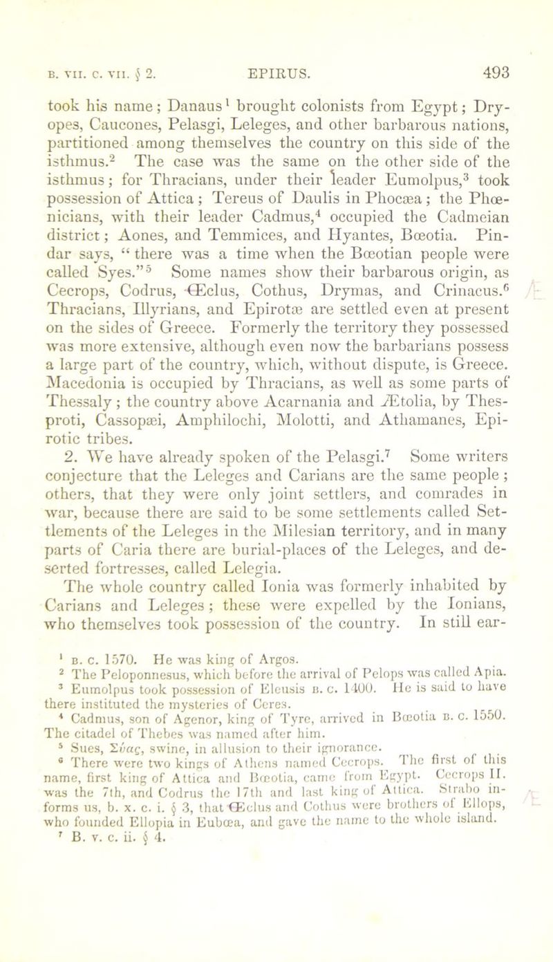took his name; Danaus' brought colonists from Egypt; Dry- opes, Caucones, Pelasgi, Leleges, and other barbarous nations, partitioned among themselves the country on this side of the isthmus.^ The case was the same on the other side of the isthmus; for Thracians, under their leader Eumolpus,^ took possession of Attica ; Tereus of Daulis in Phocasa; the Phoe- nicians, with their leader Cadmus,'* occupied the Cadmeian district; Aones, and Temmices, and Hyantes, Bceotia. Pin- dar says, “ there was a time when the Boeotian people were called Syes.”® Some names show their barbarous origin, as Cecrops, Codrus, CEclus, Cothus, Drymas, and Crinacus.® Thracians, Blyrians, and Epirotte are settled even at present on the sides of Greece. Formerly the territory they possessed was more extensive, although even now the barbarians possess a large part of the country, which, without dispute, is Greece. ^Macedonia is occupied by Thracians, as well as some parts of Thessaly ; the country above Acarnania and JEtolia, by Thes- proti, Cassopiei, Ampliilochi, Molotti, and Athamanes, Epi- rotic tribes. 2. We have already spoken of the Pelasgi.'^ Some writers conjecture that the Leleges and Carians are the same people; others, that they were only joint settlers, and comrades in war, because there are said to be some settlements called Set- tlements of the Leleges in the Milesian territory, and in many parts of Caria there are burial-places of the Leleges, and de- serted fortresses, called Lclcgia. The whole country called Ionia was formerly inhabited by Carians and Leleges ; these were expelled by the lonians, who themselves took po.ssession of the country. In still ear- ' B. c. 1.570. He ■wa.s king of Argos. ^ The Peloponnesus, which before the arrival of Pelops was called Apia. ’ Eumolpus took possession of Eleusis h. c. 1400. lie is said to have there instituted the mysteries of Ceres. * Cadmus, son of Agenor, king of Tyre, arrived in Bceotia b. c. 1550. The citadel of Thebes was n.amcd after him. ‘ Sues, 2i';ag, swine, in allusion to their ignorance. ' There were two kings of Athens named Cecrops.^ The first ol this name, first king of Attica and Bceotia, caino Irom Eg)'pt. Cecrops 11. was the 7th, and Codrus the 17th and last king of Attica. .Strabo iti- forras us, b. x. c. i. § 3, that CEclus and Cothus were brothers of Ellops, who founded Ellopia in Eubcea, anil gave the name to the whole island.