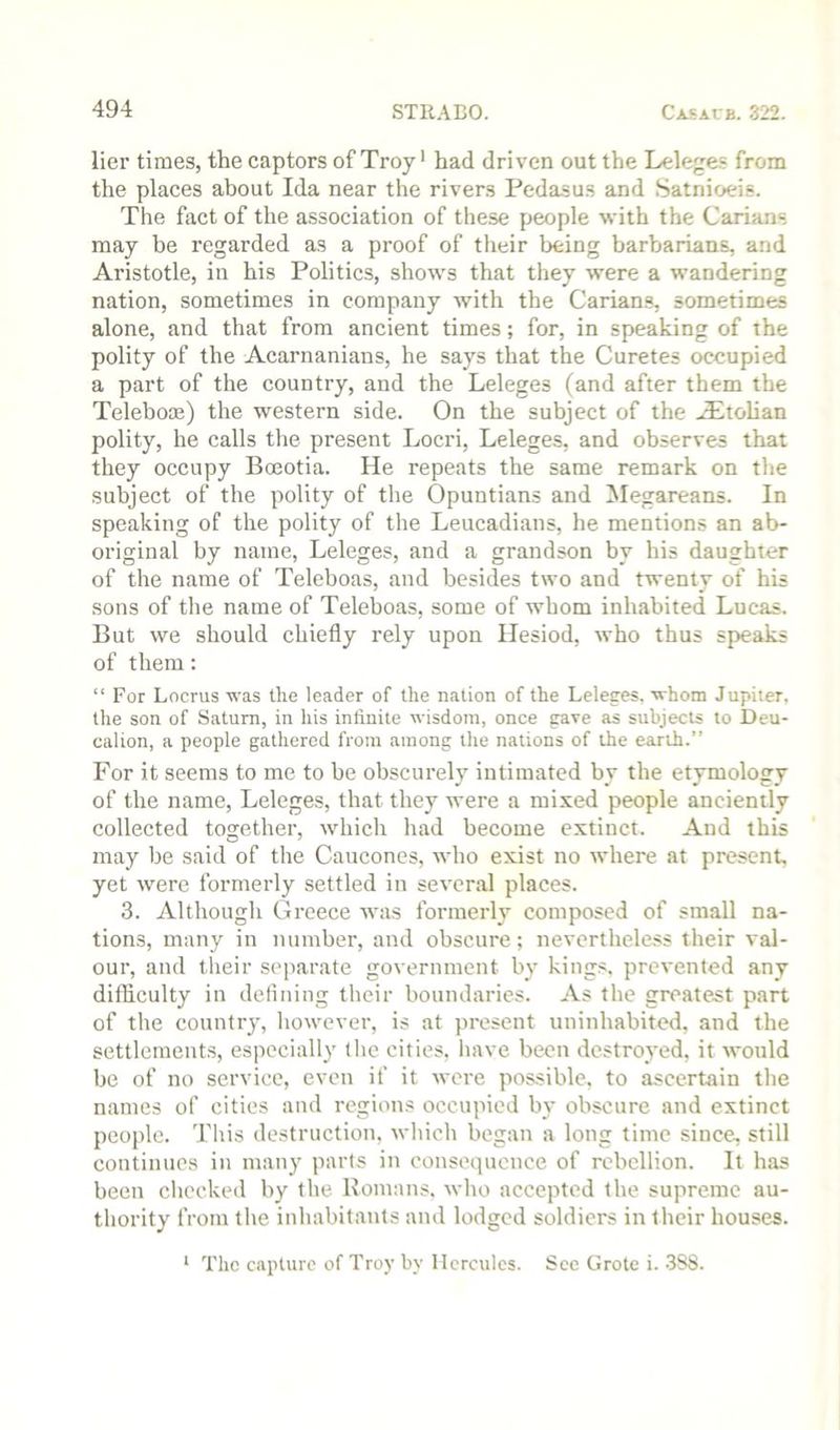 lier times, the captors of Troy' had driven out the Leleges from the places about Ida near the rivers Pedasus and Satnioeis. The fact of the association of these people with the Carians may be regarded as a proof of their being barbarians, and Aristotle, in his Politics, shows that they were a wandering nation, sometimes in company with the Carians, sometimes alone, and that from ancient times; for, in speaking of the polity of the Acarnanians, he says that the Curetes occupied a part of the country, and the Leleges (and after them the Teleboce) the western side. On the subject of the .£tolian polity, he calls the present Locri, Leleges, and observes that they occupy Bceotia. He repeats the same remark on the subject of the polity of the Opuntians and ^legareans. In speaking of the polity of the Leucadians, he mentions an ab- original by name, Leleges, and a grandson by his daughter of the name of Teleboas, and besides two and twenty of his sons of the name of Teleboas, some of whom inhabited Lucas. But we should chiefly rely upon Hesiod, who thus speaks of them: “ For Locrus was the leader of the nation of the Leleges. whom Jupiter, the son of Saturn, in his infinite wisdom, once gave as subjects to Deu- calion, a people gathered from among the nations of the earth.” For it seems to me to be obscurely intimated by the etymology of the name, Leleges, that they were a mixed people anciently collected together, which had become extinct. And this may be said of the Cancones, who exist no where at present, yet were formerly settled in several places. 3. Although Greece was formerly composed of small na- tions, many in number, and obscure; nevertheless their val- our, and their separate government by kings, prevented any difficulty in defining their boundaries. As the greatest part of the country, however, is at present uninhabited, and the settlements, especially the cities, have been destroyed, it would be of no service, even if it were possible, to ascertain the names of cities and regions occupied by obscure and extinct people. This destruction, which began a long time since, still continues in many parts in consequence of rebellion. It has been checked by the Homans, who accepted the supreme au- thority from the inhabitants and lodged soldiers in their houses. * The capture of Troy by Hercules. Sec Grote i. -388.