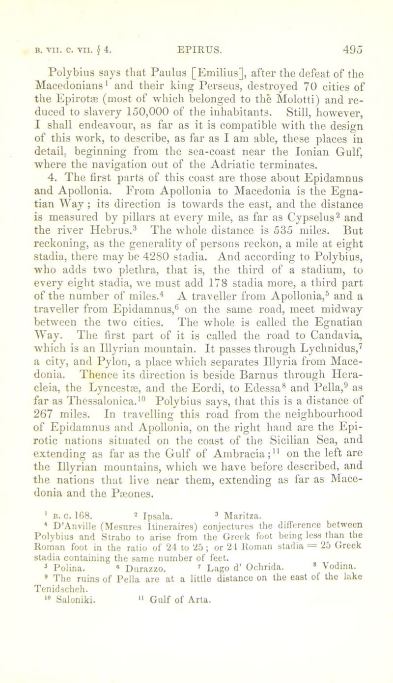 Polybius says that Paulus [Emilius], after the defeat of the Macedonians* and their king Perseus, destroyed 70 cities of the Epirotie (most of which belonged to the Molotti) and re- duced to slavery 150,000 of the inhabitants. Still, however, I shall endeavour, as far as it is compatible with the design of this work, to describe, as far as I am able, these places in detail, beginning from the sea-coast near the Ionian Gulf, where the navigation out of the Adriatic terminates. 4. The first parts of this coast are those about Epidamnus and Apollonia. From Apollonia to Macedonia is the Egna- tian Way; its direction is towards the east, and the distance is measured by pillars at every mile, as far as Cypselus*^ and the river Hebrus.^ The whole distance is 535 miles. But reckoning, as the generality of persons reckon, a mile at eight stadia, there may be 4280 stadia. And according to Polybius, who adds two plethra, that is, the third of a stadium, to every eight stadia, we must add 178 stadia more, a third part of the number of miles.'* A traveller from Apollonia,® and a traveller from Epidamnus,® on the same road, meet midway between the two cities. The whole is called the Egnatian Way. The first part of it is called the road to Candavia, which is an Illyrian mountain. It passes through Lychnidus,'^ a city, and Pylon, a place which separates Illyria from Mace- donia. Thence its direction is be.side Barnus through Hera- cleia, the Lyncestae, and the Eordi, to Edessa* and Pella,® as far as Thessalonica.*® Polybius says, that this is a distance of 267 miles. In travelling this road from the neighbourhood of Epidamnus and Apollonia, on the right hand are the Epi- rotic nations situated on the coast of the Sicilian Sea, and extending as far as the Gulf of Ambracia; on the left are the Illyrian mountains, which we have before described, and the nations that live near them, extending as far as Mace- donia and the Paeones. ' B. c. 168. * Ipsala. ^ Maritza. * D’Anville (Mesure.s Itineraires) conjectures the dilTercnce between Polybius and Strabo to arise from the Greek foot being less than the Roman foot in the ratio of 21 to 2.6; or 21 Roman stadia = 2b Greek stadia containing the same number of feel. ^ Polina. ^ Durazzo. Lago d’ Ochrida. * \odina. ° The ruins of Pella are at a little distance on the east of the lake Tenidscheh. Saloniki.  Gulf of Arta.
