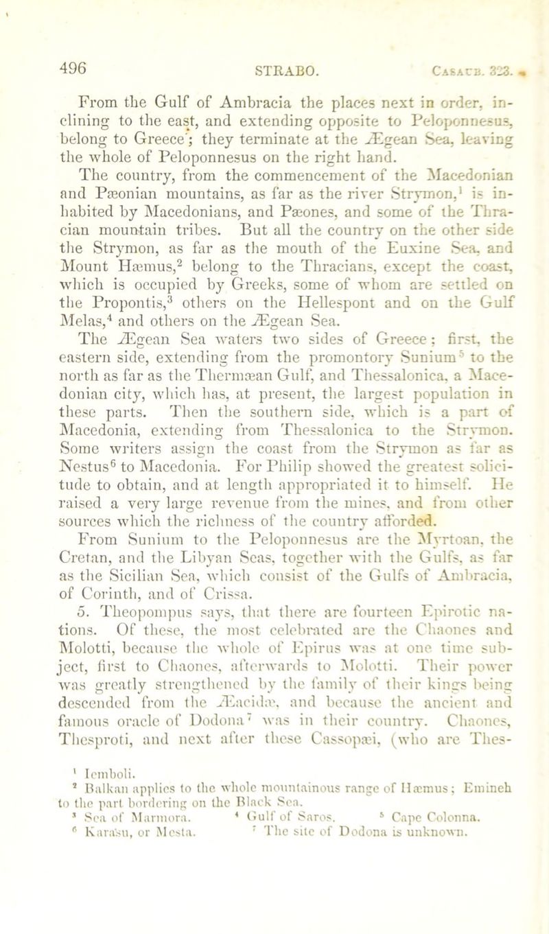 From the Gulf of Ambracia the places next in order, in- clining to the east, and extending opposite to Peloponnesus, belong to Greece'; they terminate at the Aegean Se^ leaving the whole of Peloponnesus on the right hand. The countiy, from the commencement of the Macedonian and Pseonian mountains, as far as the river Strymon,’ is in- habited by Macedonians, and Phones, and some of the Thra- cian mountain tribes. But all the country on the other side tlie Strymon, as for as the mouth of the Euxine Sea, and Mount Hajmus,^ belong to the Thracians, except the coast, which is occupied by Greeks, some of whom are settled on the Propontis,^ others on the Hellespont and on the Gulf Melas,'* and others on the Aegean Sea. The Aegean vSea waters two sides of Greece; first, the eastern side, extending from the promontory Sunium® to the north as for as the Thermaian Gulf, and Thessalonica, a Mace- donian city, wliich lias, at present, the largest population in these parts. Then tlie southern side, which is a part of ^Macedonia, extending from Thessalonica to the Str^mion. Some writers assign the coast from the Strymon as for as Nestus® to Macedonia. For Philip showed the greatest solici- tude to obtain, and at lengtli appropriated it to himself. He raised a very large revenue from the mines, and from other sources which the richness of the country afforded. From Sunium to the Peloponnesus are the Myrtoan, the Cretan, and tlie Libyan Seas, together with the Gulfs, as for as tlie Sicilian Sea, which consist of the Gulfs of Ambracia, of Corinth, and of Crissa. 5. Theoponipus saj'S, that there are fourteen Epirotic na- tions. Of these, the most cclebi-ated are the Cliaoncs and hlolotti, because the whole of Epirus was at one time sub- ject, first to Cliaones, afterwards to Molotti. Their power was greatly strengthened by the family of their kings being descended from the Alacida'. and because the ancient and famous oracle of Dodona' was in their country. Cliaoncs, Thesproti, and next after these Cassopaii, (who are Thes- ' Icniboli. ’ Balkan applies to the whole nionnlainous range of Haimus; Emineh to the pai( hordering on the Black Sea. ' Sea of Marmora. * (tuU’of Saros. * Capo Colonna. ^ Kara'su, or Mesta. ' The silo of Dodona is unknown.