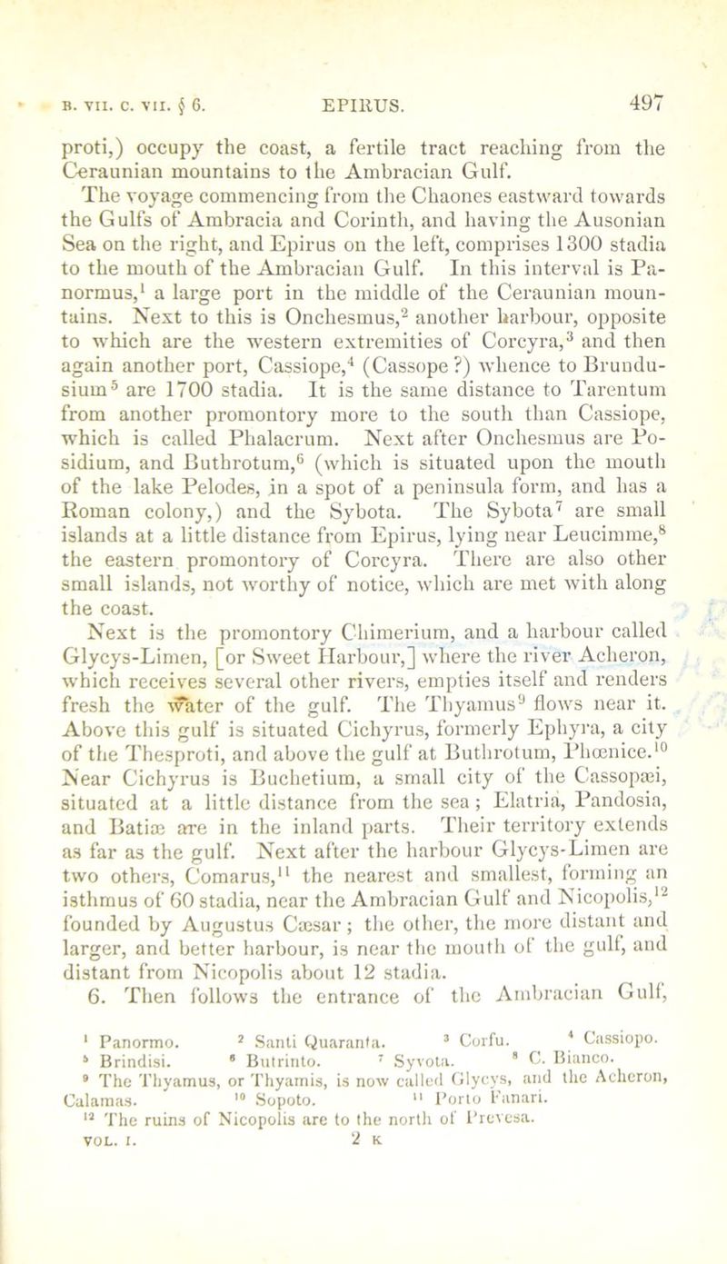 proti,) occupy the coast, a fertile tract reaching from the Ceraunian mountains to the Ambracian Gulf. The voyage commencing from the Chaones eastward towards the Gulfs of Ambracia and Corinth, and having the Ausonian Sea on the right, and Epirus on the left, comprises 1300 stadia to the mouth of the Ambracian Gulf. In this interval is Pa- normus,' a large port in the middle of the Ceraunian moun- tains. Next to this is Onchesmus,''^ another harbour, opposite to which are the western extremities of Corcyra,^ and then again another port, Cassiope,* (Cassope?) whence to Brundu- sium® are 1700 stadia. It is the same distance to Tarentum from another promontory more to the south than Cassiope, which is called Phalacrum. Next after Onchesmus are Po- sidium, and Buthrotum,® (which is situated upon the mouth of the lake Pelodes, in a spot of a peninsula form, and has a Roman colony,) and the Sybota. The Sybota’^ are small islands at a little distance from Epirus, lying near Leucimme,® the eastern promontory of Corcyra. There are also other small islands, not worthy of notice, which are met with along the coast. Next is the promontory Chimerium, and a harbour called Glycys-Limen, [or Sweet Ilarbour,] where the river Acheron, which receives several other rivers, empties itself and renders fresh the Avater of the gulf. The Thyamus® flows near it. Above this gulf is situated Cichyrus, formerly Ephyra, a city of the Thesproti, and above the gulf at Buthrotum, Phoenice.'® Near Cichyrus is Buchetium, a small city of the Cassopa»i, situated at a little distance from the sea; Elatria, Pandosia, and Batias are in the inland jiarts. Their territory extends as far as the gulf. Next after the harbour Glycys-Limen are two others, Comarus,'' the nearest and smallest, forming an isthmus of 60 stadia, near the Ambracian Gulf and Nicopolis,'^ founded by Augustus Caesar; the other, the more distant and larger, and better harbour, is near the moutli of the gull, and distant from Nicopolis about 12 stadia. 6. Then follows the entrance of the Ambracian Gull, ‘ Panormo. * Sanli Quaranta. ’ Corfu. * Cassiopo. ‘ Brindisi. * Butrinto. ' .Syvoia.  0. Bianco. • The Thyamus, or Thyairiis, is now called Clycys, and the Acheron, Calainas. Sopoto. *' Porto Panari. The ruins of Nicopolis are to the nortli of ITevesa. VOL. i. 2 k