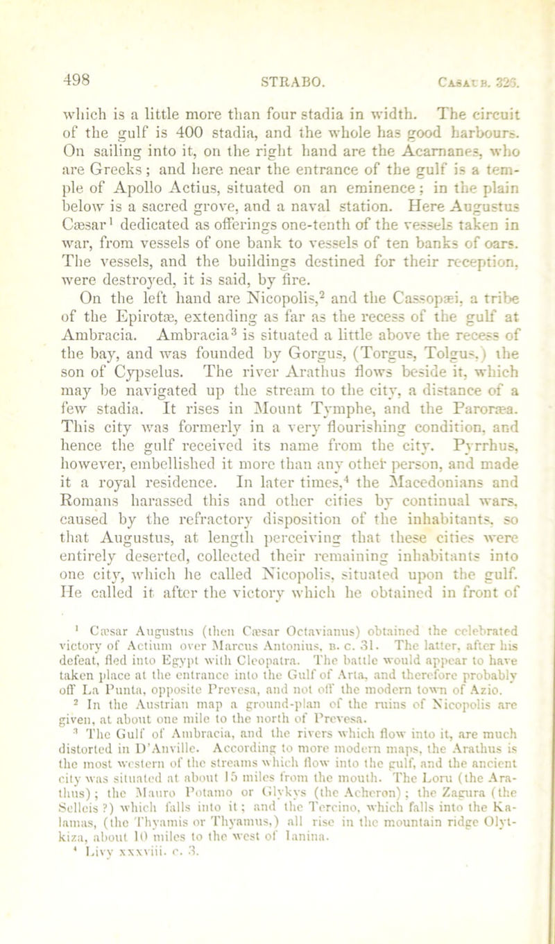 which is a little more than four stadia in width. The circuit of the gulf is 400 stadia, and the whole has good harbours. On sailing into it, on the right hand are the Acamanes, who are Greeks; and here near the entrance of the gulf is a tem- ple of Apollo Actius, situated on an eminence; in the plain below is a sacred grove, and a naval station. Here Augustus Ciesar' dedicated as offerings one-tenth of the vessels taken in war, from vessels of one bank to vessels of ten banks of oars. The vessels, and the buildings destined for their reception, were destroyed, it is said, by fire. On the left hand are Nicopolis,^ and the Cassopaei, a tribe of the Epirotse, extending as far as the recess of the gulf at Ambracia. Ambracia^ is situated a little above the recess of the bay, and was founded by Gorgus, (Torgus, Tolgus.) ihe son of Cyi^selus. The river Arathus flows beside it, which may be navigated up the stream to the city, a distance of a few stadia. It rises in Mount Tymphe, and the Paroraea. This city was formerly in a very flourishing condition, and hence the gulf received its name from the city. Pyrrhus, however, embellished it more than any othek person, and made it a royal residence. In later times,^ the Macedonians and Romans harassed this and other cities by continual wars, caused by the refractory disposition of the inhabitants, so tliat Augustus, at lengtli perceiving that these cities were entirely deserted, collected their remaining inhabitants into one city, which he called Xicopolis, situated upon the gulf. He called it after tlie victory which he obtained in front of ‘ Ca’sar Augustus (then Cwsar Octavianus) obtained the celebrated victory of Actiuiu over Marcus Antonius. b. c. .SI. The latter, after his defeat, fled into Egypt with Cleopatr.a. The battle would appear to have taken jilace at the entrance into the Gulf of .Vrta, and therefore probably ofl’ La Punta, opposite Prevesa, and not off the modern town of .\zio. ^ In the .'Vustrian map a ground-pl.an of the ruins of Nicopolis are given, at about one mile to the north of Prevesa. The Gulf of .\uibracia, and the rivers which flow into it, tire much distorted in D’.Vuville. According to more modern maps, the .\raihus is the most western of the streams which flow into the gulf, and the ancient city was situated at about 15 miles from the mouth. The Loni (the Ara- thus); the Mauro Potamo or Glykys (the .\cheron); the Z,agura (the Sellcis ?) which falls into it; .and the Tercino, which falls into the K.a- lamas, (the Thyamis or Thyamus,) all rise in the mountain ridge Olyt- kiza, about 10 miles to the west of lanina. * Livy xxxviii. c. .3.