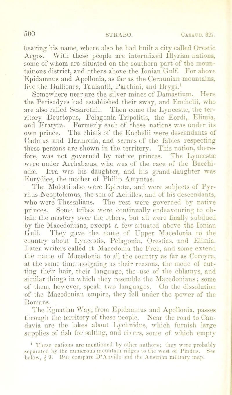 bearing his name, where also he liad built a city called Ore.stic Argos. With these people are intermixed Illyrian nations, some of whom are situated on the southern part of the moun- tainous district, and others above the Ionian Gulf. For above Epidamnus and Apollonia, as far as the Ceraunian mountains, live the Bulliones, Taulantii, Farthini, and Brygi.' Somewhere near are the silver mines of Damastium. Here the Perisadyes had established their sway, and Enchelii, who are also called Sesarethii. Then come the Lyncestae, the ter- ritory Deuriopus, Pelagonia-Tripolitis, the Eordi, Elimia, and Eratyra. Formerly each of these nations was under its own prince. The chiefs of the Enchelii were descendants of Cadmus and Harmonia, and scenes of the fables respecting these persons are shown in the territory. This nation, there- fore, was not governed by native princes. The Lyncestae were under Arrhabmus, who was of the race of the Bacchi- adas. Irra was his daughter, and his grand-daughter was Eurydice, the mother of Philip Amyntas. The ]\Iolotti also were Epirotm, and were subjects of Pyr- rhus Neoptolemus, the son of Achilles, and of his descendants, who were Thessalians. The rest were governed by native princes. Some tribes were continually endeavouring to ob- tain the mastery over the others, but all were finally subdued by the Macedonians, except a few situated above the Ionian Gulf. They gave the name of Upper ^lacedonia to the country about Lyncestis, Pelagonia, Orestias, and Elimia. Later writers called it Macedonia the Free, and some extend the name of INIacedonia to all the country as far as Corcyra, at the same time assigning as their reasons, the mode of cut- ting their hair, their language, the use of the chlaniys, and similar things in which they resemble the Macedonians ; some of them, however, speak two languages. On the dissolution of the iNIaccdonian empire, they fell under the power of the Komans. The Egnatian Way, from Epidamnus and Apollonia. passes througli the territory of these people. Near the road to Can- davia are the. lakes about Lyclinidus, which furnish large supplies of fish for salting, and rivers, some of which empty ' Tlic.so nations are inontionod liy other authors; ihcv were probably separated by the minierous mountain ridpes to the west of I’indus. See lu'low, ^ 9. But compare l)'.\nvillc .and the .\ustrian military map.