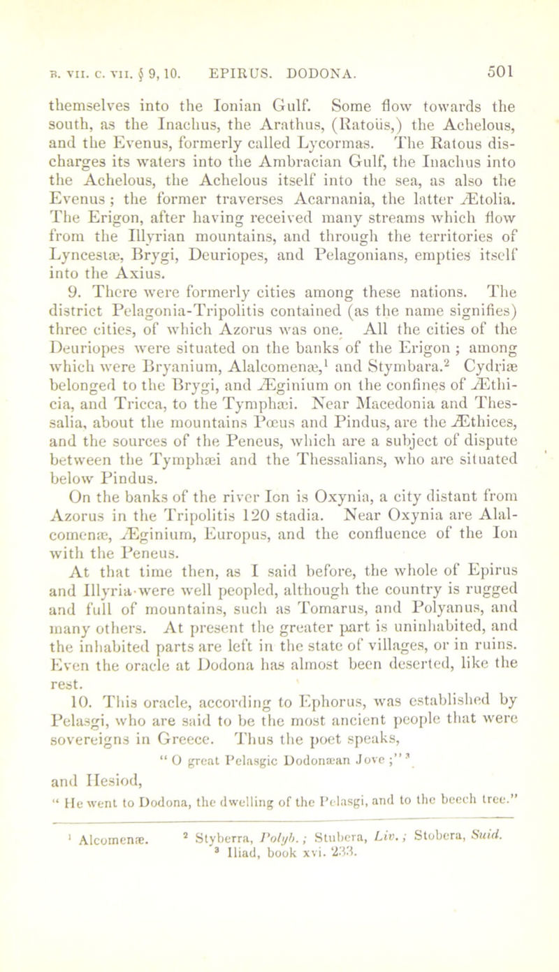 B. VII. c. VII. § 9,10. EPIRUS. DODONA. themselves into the Ionian Gulf. Some flow towards the south, as the Inachus, the Arathus, (Ratoiis,) the Achelous, and the Ev’enus, formerly called Lycormas. The Ratous dis- charges its waters into the Ambracian Gulf, the Inachus into the Achelous, the Achelous itself into the sea, as also the Evenus ; the former traverses Acarnania, the latter yEtolia. The Erigon, after having received many streams which flow from the Illyrian mountains, and through the territories of Lyncesiaj, Brygi, Deuriopes, and Pelagonians, empties itself into the Axius. 9. There were formerly cities among these nations. The district Pelagonia-Tripolitis contained (as the name signifies) three cities, of which Azorus was one. All the cities of the Deuriopes were situated on the banks of the Erigon ; among which were Bryanium, Alalcomenm,^ and Stymbara.^ Cydrim belonged to the Brygi, and ALginium on the confines of .fEthi- cia, and Tricca, to the Tymphasi. Near Macedonia and Thes- salia, about the mountains Pmus and Pindus, are the Aithices, and the sources of the Peneus, which are a subject of dispute between the Tymjfliaei and the Thessalians, who are situated below Pindus. On the banks of the river Ion is Oxynia, a city distant from Azorus in the Tripolitis 120 stadia. Near Oxynia are Alal- comena;, TEginium, Europus, and the confluence of the Ion with the Peneus. At that time then, as I said before, the whole of Epirus and Illyria were well peopled, although the country is rugged and full of mountains, such as Tomarus, and Polyanus, and many others. At present the greater part is uninhabited, and the inhabited parts are left in the state of village.s, or in ruins. Even the oracle at Dodona ha.s almost been deserted, like the rest. 10. Tills oracle, according to Ephorus, was established by Pelasgi, who are said to be the most ancient jieojile that were sovereigns in Greece. Thus tlie poet .speaks, “ O great Pelasgic Dodona;an Jove ’ and Hesiod, “ He went to Dodona, the dwelling of the Pelasgi, and to the beech tree.” ‘ Alcoinente. ’ Styberra, Polyh.; Stubera, Liv.; Stobera, Suid. ^ Iliad, book xvi. ‘J33.