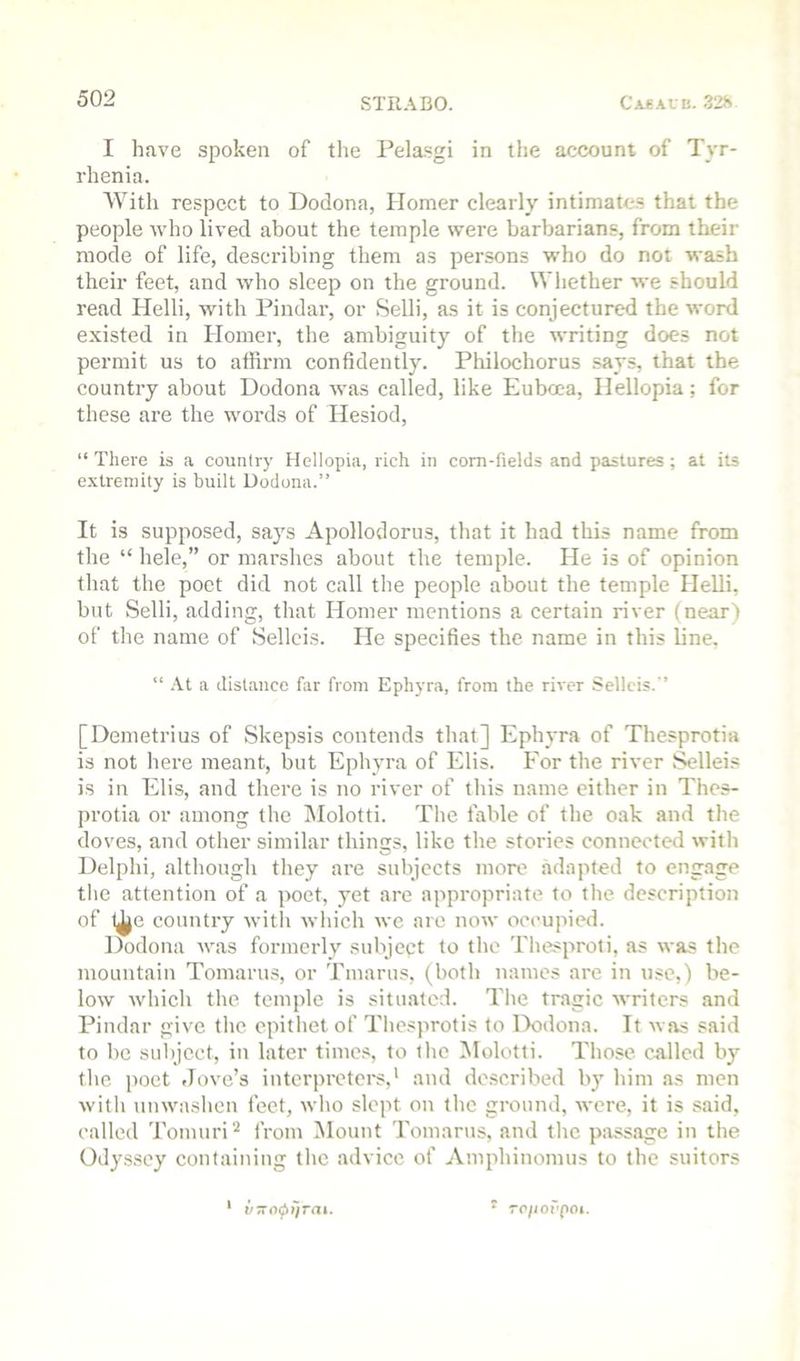I have spoken of the Pela.sgi in the account of Tyr- rhenia. AVith respect to Dodona, Homer clearly intimate.s that the people who lived about the temple were barbarians, from their mode of life, describing them as persons who do not wash their feet, and who sleep on the ground. Whether we should read Helli, with Pindar, or Selli, as it is conjectured the word existed in Homer, the ambiguity of the writing does not permit us to affirm confidently. Pliilochorus .says, that the country about Dodona was called, like Euboea, Hellopia; for these are the wmrds of Hesiod, “ There is a country Hellopia, rich in com-fields and pastures ; at its extremity is built Dodona.” It is supposed, says Apollodorus, that it had this name from the “ hele,” or marshes about the temple. He is of opinion that the poet did not call the people about the temple Helli, but Selli, adding, that Homer mentions a certain river (near) of the name of Sellcis. He specifies the name in this line. “ .\t a distance far from Ephyra, from the river Selleis. ’ [Demetrius of Skepsis contends that] Ephyra of Thesprotia is not here meant, but Ephyra of Elis. For the river ^lleis is in Elis, and there is no river of this name cither in Thes- protia or among the Alolotti. The fable of the oak and the doves, and other similar things, like the stories connected with Delphi, althougli they are subjects more adapted to engage the attention of a poet, yet are appropriate to tlie description of l^e country with which we arc now occupied. Dodona was formerly subjept to the Tliesproti, as was the mountain Tomarms, or Tmarus, (both names are in use.) be- low whicli the temple is situated. The tragic writers and Pindar give the. epithet of Thesprotis to Dodona. It was said to be sulject, in later times, to the Molotti. Those called by the ])oet Jove’s interpretei's,' and described by him as men witli unwashen feet, wlio slept on the ground, were, it is said, called Tomuri''^ from Alount Tomarus, and the passage in the Odyssey containing the advice of Amphinomus to the suitors ' v-o^ifTai. • rp/iorpoi.