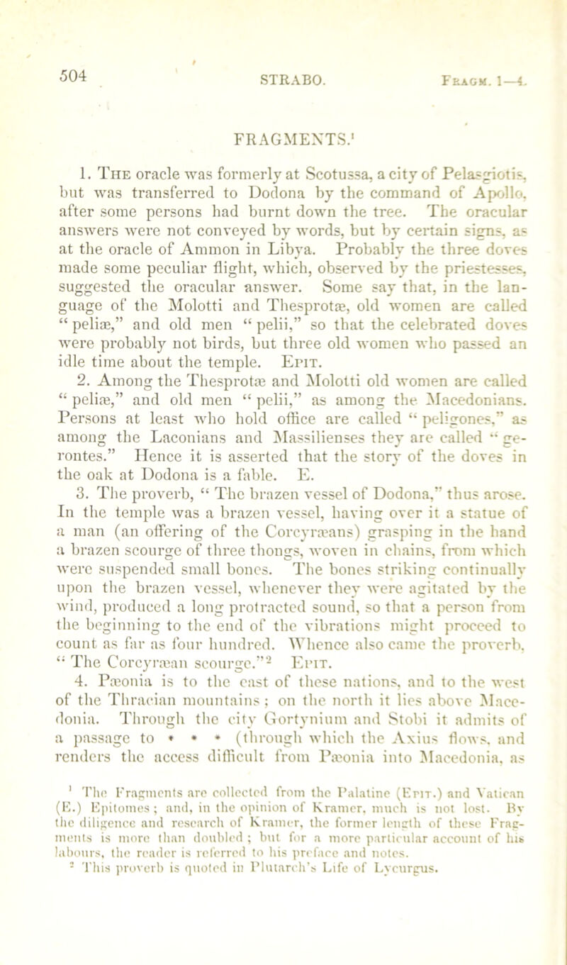 FRAGMENTS.’ 1. The oracle was formerly at Scotussa, a city of Pelas^otis, but was transferred to Dodona by the command of Apollo, after some persons had burnt down the tree. The oracular answers Avere not conveyed by words, but by certain signs, as at the oracle of Ammon in Libya. Probably the three doves made some peculiar flight, Avhich, observed by the priestesses, suggested the oracular answer. Some say that, in the lan- guage of the Molotti and Thesprot®, old women are called “ pelia;,” and old men “ pelii,” so that the celebrated doves Avere probably not birds, but three old Avomen avIio passed an idle time about the temple. Erix. 2. Among the The.sprotfe and INIolotti old Avomen are called “ pelim,” and old men “ pelii,” as among the Macedonians. Persons at least Avho hold oflice are called “ peligones,” as among the Laconians and Alassilienses they are called  ge- rontes.” Hence it is asserted that the story of the doves in the oak at Dodona is a fable. E. 3. The proverb, “ The brazen vessel of Dodona,” thus arose. In the temple Avas a brazen A cssel, having over it a statue of a man (an offering of the Corcyra’ans) grasping in the hand a brazen scourge of three thongs, Avoven in chains, from which Averc suspended small bones. The bones striking continually upon the brazen vessel, Avbenever they Averc agitated by the Avind, produced a long protracted sound, so that a person from the beginning to the end of the vibrations might proceed to count as far as four hundred. AVhence also came the proA-erb, “ The Corcyraian scourge.”- Eimt. 4. Pajonia is to the east of these nations, and to the Avest of the Thracian mountains; on the north it lies above Mace- donia. Through the city Gortynium and Stobi it admits of a passage to • • • (through Avhich the Axius floAv.s. and renders the access difllcult from Pmonia into ^Macedonia, as ' 'Plu! I'r.Acnicnts arc collected from the I’al.itine (Krir.) and Vatican (H.) Epitomes ; and, in the opinion of Kramer, much is not lost. By the diligence and research of Kramer, the former leneth of these Frap- ments is more than doubled ; but for a more particular account of his labotirs, the reader is leferred to his preface and notes. - 'I'ltis proverb is quoted in Plutarch’s Life of Lycurgiis.