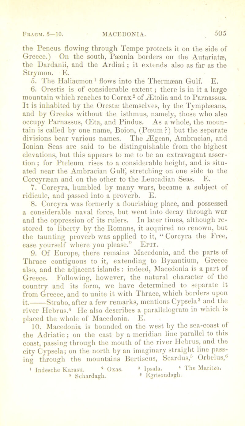 the Feneus flowing through Tenipe protects it on the side of Greece.) On the south, Paeonia borders on the Autariatte, the Dardanii, and the Ardiaji; it extends also as far as the Strymon. E. 5. The Haliacnion * flows into the Thermaean Gulf. E. 6. Orestis is of considerable extent; there is in it a large mountain which reaches to Corax ^ of A^tolia and to Parnassus. It is inhabited by the Orestaj themselves, by the Tymphaeans, and by Greeks without the isthmus, namely, those avIio also occupy Parnassus, CEta, and Pindus. As a whole, the moun- tain is called by one name, Boion, (Pocuni ?) but the separate divisions bear various names. The .ZEgean, Arabracian, and Ionian Seas are said to be distinguishable from the highest elevations, but this appears to me to be an extravagant asser- tion ; for Pteleum rises to a considerable height, and is situ- ated near the Ambracian Gulf, stretching on one side to the Corcyrtean and on the other to the Leucadian Seas. E. 7. Corcyra, humbled by many wars, became a subject of ridicule, and passed into a proverb. E. 8. Corcyra was formerly a flourishing place, and possessed a considerable naval force, but went into decay through war and the oppression of its rulers. In later times, although re- stored to liberty by the Romans, it acquired no renown, but the taunting proverb was applied to it, “ Corcyra the Free, ease yourself where you jjlease.” Epit. 9. Of Europe, there remains Macedonia, and the parts of Thrace contiguous to it, extending to Byzantium, Greece also, and the adjacent islands: indeed, Macedonia is a part ol Greece. Following, however, the natural character ot the country and its form, we have determined to separate it from Greece, and to unite it with Thrace, which borders upon it. Strabo, after a few remarks, mentions Cypsela^ and the river Ilebrus.'* He also describes a parallelogram in which is placed the whole of Macedonia. E. 10. Macedonia is bounded on the west by the sea-coast of the Adriatic; on the east by a meridian line jjarallel to this coast, passing through the mouth of tlie river Ilebrus, and the city Cypsela; on the north by an imaginary straight line pass- ino- through the mountains Bertiscus, Scardus,'’ Orbelus,'’ O O ' Indesche Karasu. ’ Oxas. ^ Ipsala. ' 1 he Maritza. * Schardagh. ‘ Egrisoudngh.