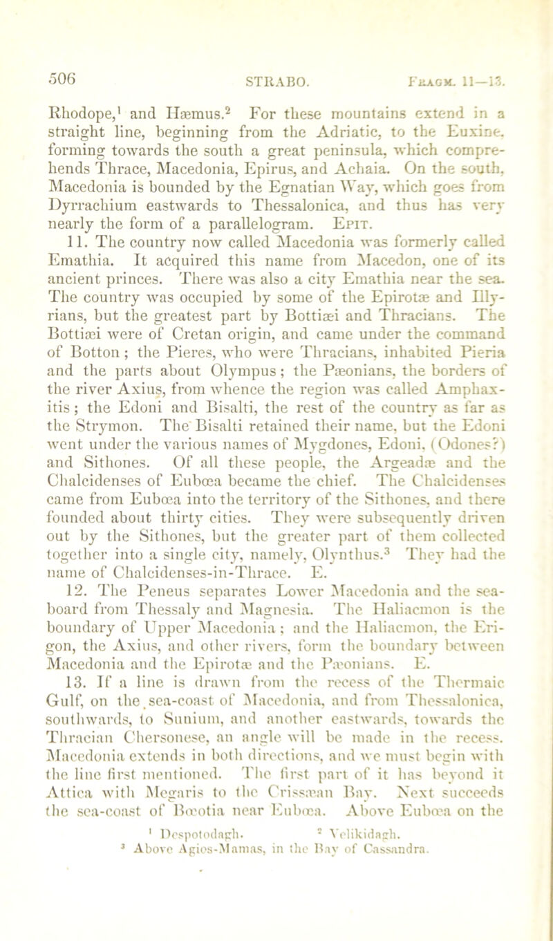 Rhodope,' and Hsemus.'' For these mountains extend in a straight line, beginning from the Adriatic, to the Fuxine. forming towards the south a great peninsula, which compre- hends Thrace, Macedonia, Epiru.s, and Achaia. On the south, Macedonia is hounded by the Egnatian Way, which goes from Dyrrachium eastwards to Thessalonica, and thus has very nearly the form of a parallelogram. Epit. 11. The country now called Macedonia was formerly called Emathia. It acquired this name from INIacedon, one of its ancient princes. There was also a city Emathia near the sea. The country was occupied by some of the Epirotae and Illy- rians, but the greatest part by Bottiasi and Thracians. The Bottiasi were of Cretan origin, and came under the command of Botton; the Pieres, who were Thracians, inhabited Pieria and the parts about Olympus; the Pjeonians, the borders of the river Axius, from whence the region was called Amphax- itis; the Edoni and Bisalti, the rest of the country as far as the Strymon. The Bisalti retained their name, but the Edoni went under the various names of Mygdones, Edoni. (Odones?) and Sithones. Of all these people, the Argeadm and the Chalcidenses of Eubosa became the chief. The Chalcidenses came from Euboea into the territory of the Sithones, and there founded about thirty cities. They were subsequently driven out by the Sithones, but the greater part of them collected together into a single city, namely, Olynthus.^ They had the. name of Chalcidenses-in-Thrace. E. 12. The Peneus separates Lower ^Macedonia and the sea- board from Thessaly and IMagnesia. The Haliacmon is the boundary of Upper Macedonia ; and the Haliacmon, the Eri- gon, the Axius, and other rivers, form the boundary between Macedonia and the Epirotm and the Pamnians. E. 13. If a line is drawn from the recess of the Thormaic Gulf, on the.sea-coast of l^lacedonia, and from Thessalonica, soutliwards, to Siinium, and another eastwards, towards the Thracian Chersonese, an angle will be made in the recess. IMaccdonia extends in both directions, and we must begin with the line first mentioned. The first part of it has beyond it Attica with Megaris to the Crissa’an Bay. Next succeeds (he .sea-coast of Ba'otia near Eulaca. Above Eubma on the ' Dospolodaph' VelikiHapli. ’ Above -Vpies-Mamas, in ilie Bay of Cass.andra.