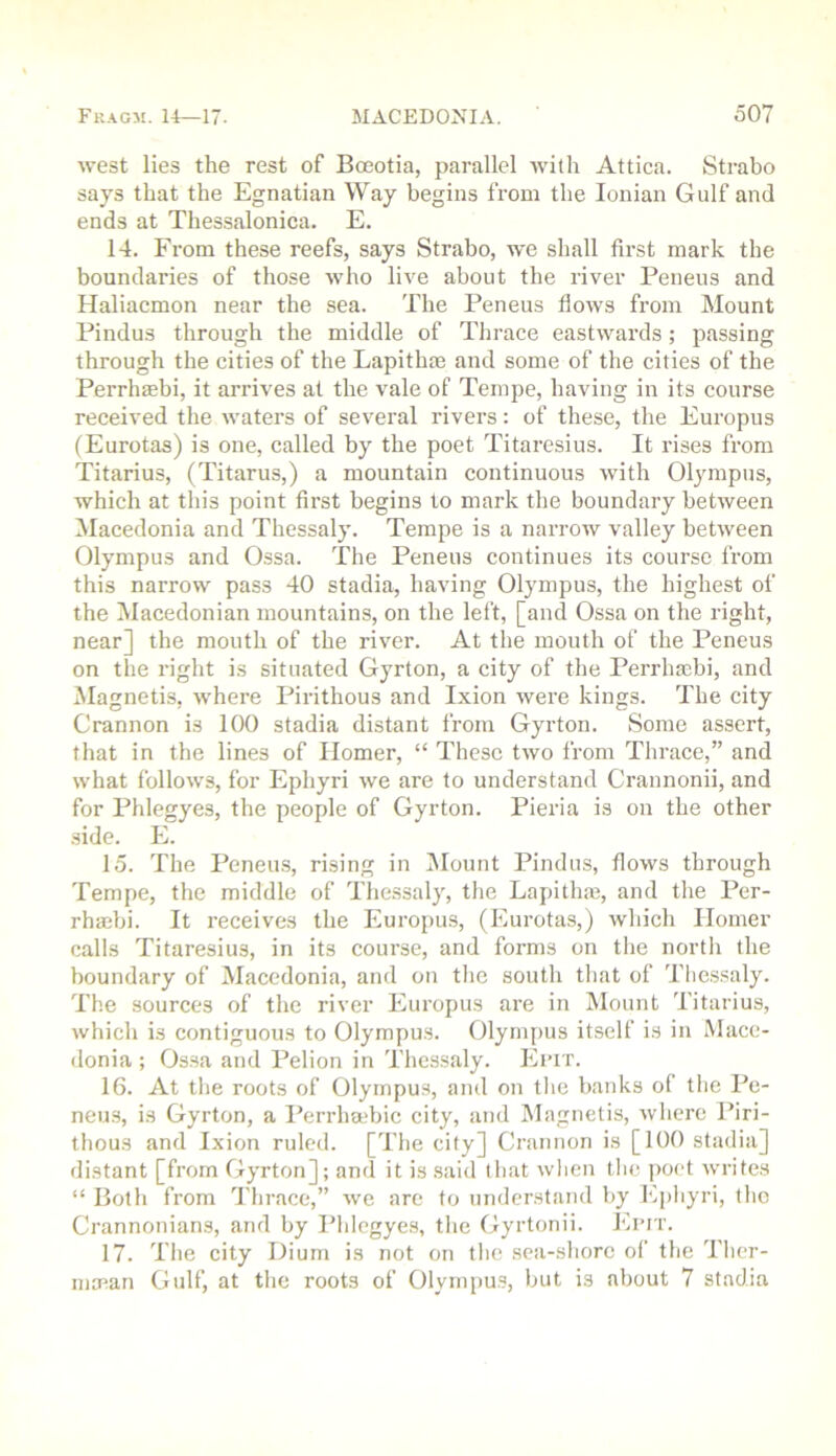 west lies the rest of Bceotia, parallel Avitli Attica. Strabo says that the Egnatian Way begins from the Ionian Gulf and ends at Thessalonica. E. 14. From these reefs, says Strabo, we shall first mark the boundaries of those who live about the river Peneus and Haliacmon near the sea. The Peneus flows from Mount Pindus through the middle of Thrace eastwards; passing through the cities of the Lapithre and some of the cities of the Perrhaebi, it arrives at the vale of Tempe, having in its course received the waters of several rivers: of these, the Europus (Eurotas) is one, called by the poet Titaresius. It rises from Titarius, (Titarus,) a mountain continuous with Olympus, which at this point first begins to mark the boundary between Macedonia and Thessaly. Tempe is a narrow valley between Olympus and Ossa. The Peneus continues its course from this narrow pass 40 stadia, having Olympus, the highest of the ^Macedonian mountains, on the left, [and Ossa on the right, near] the mouth of the river. At the mouth of the Peneus on the right is situated Gyrton, a city of the Perrhaebi, and Magnetis, where Pirithous and Ixion were kings. The city Crannon is 100 stadia distant from Gyrton. Some assert, that in the lines of Homer, “ These two from Thrace,” and what follows, for Ephyri we are to understand Crannonii, and for Phlegyes, the people of Gyrton. Pieria is on the other side. E. 15. The Peneus, rising in Mount Pindus, flows through Tempe, the middle of Thessaly, the Lapitha?, and tlie Per- rhaebi. It receives the Europus, (Eurotas,) which Homer calls Titaresius, in its course, and forms on the nortli the boundary of Macedonia, and on the south that of Thessaly. The sources of the river Europus are in IMount Titarius, which is contiguous to Olympus. Olympus itself is in Mace- donia ; Ossa and Pelion in Thessaly. Ei’IT. 16. At tlie roots of Olympus, and on tlie banks of the Pe- neus, is Gyrton, a Perrha'bic city, and Magnetis, where Piri- thous and I.xion ruled. [The city] Crannon is [100 stadia] flistant [from Gyrton]; and it is said that when the poet writes “ Both from 'I'lirace,” we are to understand by E])hyri, tlio Crannonians, and by Phlegyes, the Gyrtonii. Epit. 17. Tlie city Dium is not on the sea-shorc of the Thcr- inaian Gulf, at the roots of Olympus, but is about 7 stadia
