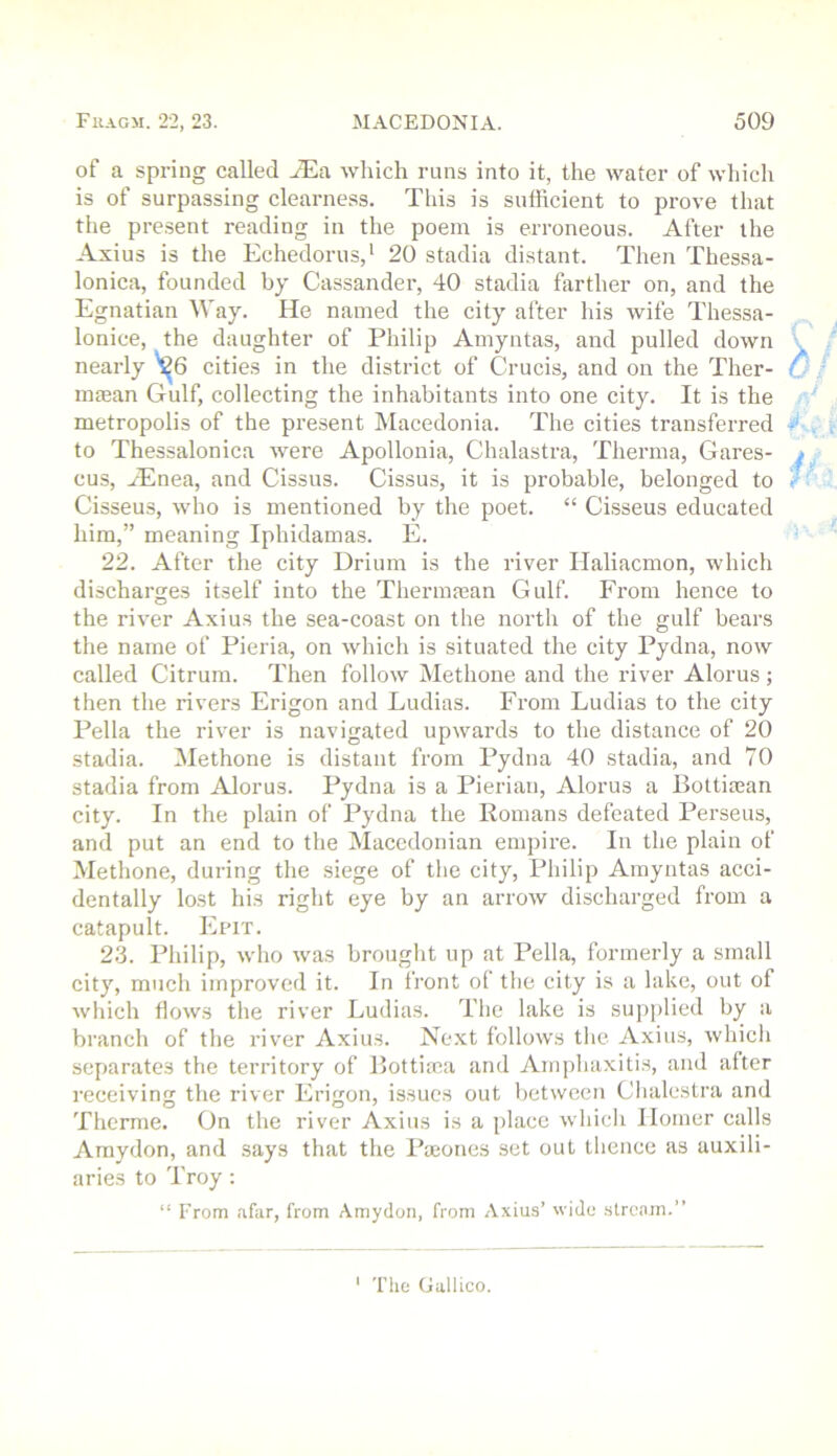 of a spring called yEa which runs into it, the water of which is of surpassing clearness. This is sufficient to prove that the present reading in the poem is erroneous. After the Axius is the Echedorus,' 20 stadia distant. Then Thessa- lonica, founded by Cassander, 40 stadia farther on, and the Egnatian Way. He named the city after his wife Thessa- lonice, the daughter of Philip Amyntas, and pulled down nearly cities in the district of Crucis, and on the Ther- nnean Gulf, collecting the inhabitants into one city. It is the metropolis of the present Macedonia. The cities transferred to Thessalonica were Apollonia, Chalastra, Therma, Gares- cus, .Enea, and Cissus. Cissus, it is probable, belonged to Cisseus, who is mentioned by the poet. “ Cisseus educated him,” meaning Iphidamas. E. 22. After the city Drium is the river Ilaliacmon, which discharges itself into the Thermfean Gulf. From hence to the river Axius the sea-coast on the north of the gulf bears the name of Fieria, on which is situated the city Pydna, now called Citrum. Then follow Methone and the river Alorus; then the rivers Erigon and Ludias. From Ludias to the city Pella the river is navigated upwards to the distance of 20 stadia. Methone is distant from Pydna 40 stadia, and 70 stadia from Alorus. Pydna is a Pierian, Alorus a Bottiasan city. In the plain of Pydna the Romans defeated Perseus, and put an end to the Macedonian empire. In the plain of Methone, during the siege of the city, Philip Amyntas acci- dentally lost his right eye by an arrow discharged from a catapult. Epit. 2.3. Philip, who was brought up at Pella, formerly a small city, much improved it. In front ol the city is a lake, out of which flows the river Ludias. The lake is supplied by a branch of the river Axius. Next follows the Axius, which separates the territory of Bottiaca and Amphaxitis, and after receiving the river Erigon, issues out between Clialestra and Thcrme. On the river Axius is a place which llomer calls Araydon, and says that the Poeones set out thence as auxili- aries to Troy : “ From .ifar, from Amydon, from Axius’ wido stream.” ' The Gallico.