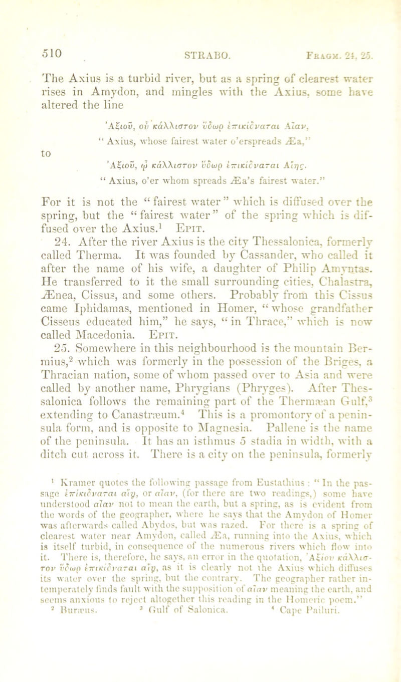 The Axius is a turbid river, but as a spring of clearest water rises in Amydon, and mingles with the Axius, some have altered the line ’ASiou, ov KaWiCTOv vSuip i—iKicvarai Xiav, “ Axius, whose fairest water o’erspreads .'Ea,” to ’A^ioO, Ip KaWiarov I’owp i-ziKicvarcu Ah}c. “ Axius, o’er whom spreads ^Ea’s fairest water.” For it is not the “ fairest water ” which is diffused over the spring, but the “ fairest water ” of the spring which is dif- fu.sed over the Axius.' Epit. 24. After the river Axius is the city Thessalonica, formerly called Therma. It was founded by Cas.sander, who called it after the name of his wife, a daughter of Philip Amvntas. lie transferred to it the small surrounding cities, Chalastra, jEnea, Cissus, and some others. Probably from this Cissu.s came Iphidamas, mentioned in Homer, “ whose grandfather Cisseus educated him,” he says, “ in Thrace,” which is now called IMacedonia. Epit. 25. Somewhere in this neighbourhood is the mountain Ber- mius,^ xvhich was formerly in the possession of the Briges, a Thracian nation, some of whom passed over to Asia and were called by another name, Phrygians (Phryges). After Thes- salonica follows the remaining part of the Therina'an Gulf,^ extending to Canastrmum.^ This is a promontory of a penin- sula form, and is opposite to ISIagnesia. Pallcne is the name of the peninsula. It has an isthmus 5 stadia in width, with a ditch cut across it. Tiiere is a city on the peninsula, formerly ' Kramer quotes the followins passage from Eustathius : “ In the pas- sage tTrlKih'drai a'ip, or rr’ni', (for there are two readings,) some have understood alav not to mean the earth, but a spring, as is evident from the words of tlio geographer, where he says that the .Amydon of Homer was afterwards called .\bydos, but was razed. For there is a spring of clearest water near .Amydon, called ..Ea, running into the .Axius. winch is itself turbid, in consequence of the numerous rivers which flow into it. There is, therefore, he says, an error in the quotation, Altov k-dWirr- Tov i'chuj) tTriKiVvaTat nip, as it is clearly not the .Axius which difluses its w.iter over the spring, but the contrary. The geogra]'her rather in- tomjieratoly linds fault with the supi'osition of nine meaning the earth, and seems anxious to rejeet altogether this reading in the Homerie ]iocm.” ’ Burams. ’ Gulf of Salonica. ’ Cape I’ailuri.