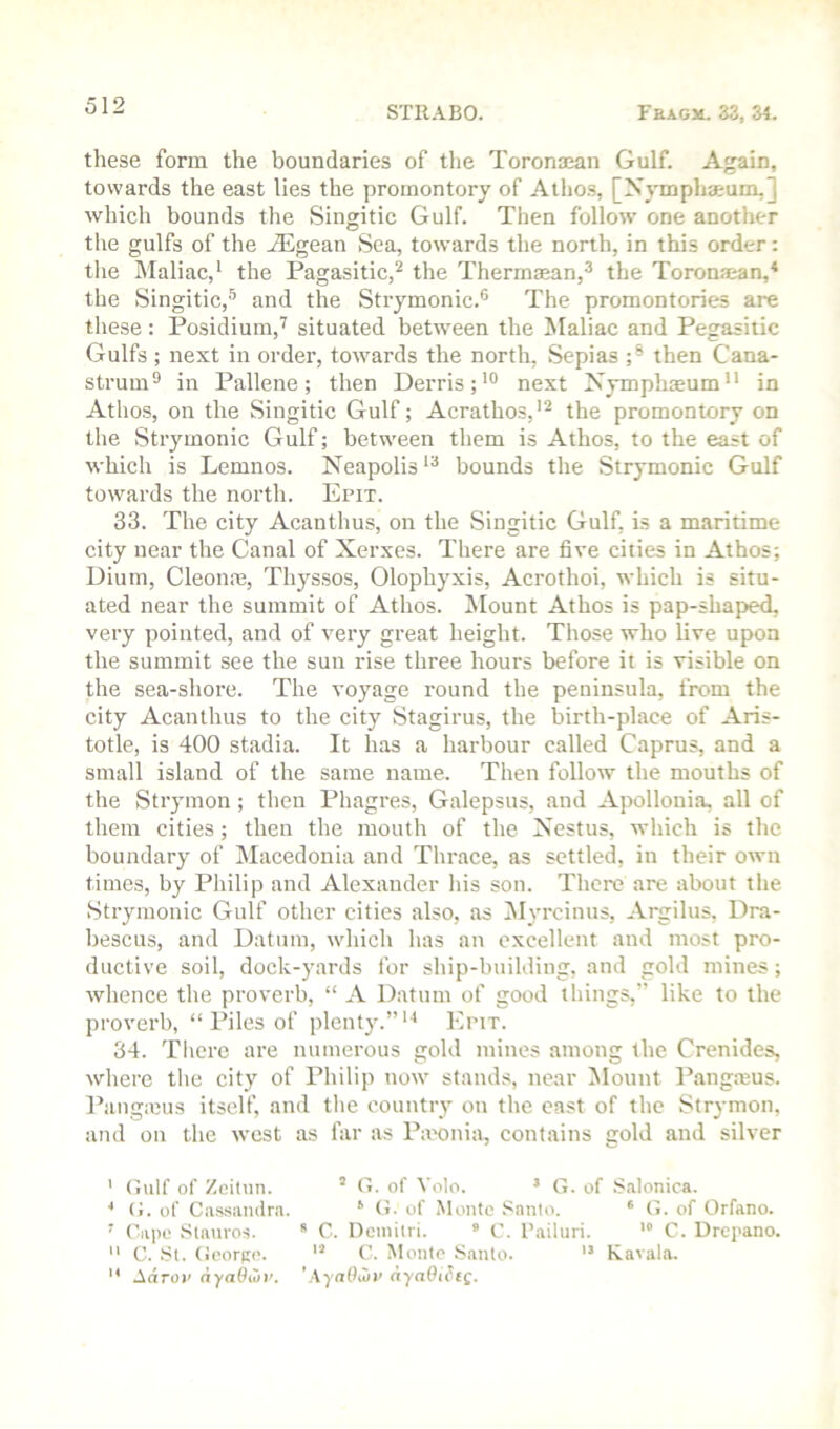 these form the boundaries of the Toronasan Gulf. Again, towards the east lies the promontory of Atho.s, [Xymphamm,] which bounds the Singitic Gulf. Then follow one another the gulfs of the Aegean Sea, towards the north, in this order: the Maliac,* the Pagasitic,^ the Thermaean,^ the Toronajan,* the vSingitic,^ and the Strymonic.® The promontories are these: Posidium,'^ situated between the Maliac and Pegasiiic Gulfs ; next in order, towards the north. Sepias ;* then Cana- strum^ in Pallene; then Derris;’® next Xymphaeum in Athos, on the Singitic Gulf; Acrathos,'^ the promontory on the Strymonic Gulf; between them is Athos, to the east of which is Lemnos. Neapolis bounds the Strymonic Gulf towards the north. Epit. 33. The city Acanthus, on the Singitic Gulf, is a maritime city near the Canal of Xerxes. There are five cities in Athos; Dium, Cleonne, Thyssos, Olophyxis, Acrothoi, which is situ- ated near the summit of Athos. IMount Athos is pap-shaped, very pointed, and of very great height. Those who live upon the summit see the sun rise three hours before it is visible on the sea-shore. The voyage round the peninsula, from the city Acanthus to the city Stagirus, the birth-place of Aris- totle, is 400 st<adia. It has a harbour called Caprus, and a small island of the same name. Then follow the mouths of the Strymon; then Phagres, Galepsus, and Apollonia, all of them cities; then the mouth of the Xestus, which is the boundary of Macedonia and Thrace, as settled, in their own times, by Philip and Alexander his son. Therc are about the Strymonic Gulf other cities also, as iSlyrcinus, Argilus, Dra- bescus, and Datum, which has an excellent and most pro- ductive soil, dock-yards for ship-building, and gold mines; whence the proverb, “ A Datum of good things,” like to the proverb, “ Piles of plenty.” Epit. 34. Tlierc are numerous gold mines among the Crenides, where the city of Philip now stands, near Mount I’angmus. Pangicus itself, and the country on the cast of the Strymon, and on the west as far as Iheonia, contains gold and silver ' (iiilf of Zeiliin. ’ (i. of Voto. ’ G. of S.alonica. ■* (J. of Cassandra. ^ O. of Monte Santo. ‘ G. of Orfano. ' Capo Slatiros. * C. Demitri. * C. I’ailuri. C. Drepano.  C. St. George. C. Monte .Santo. ” Ravala.  Aarot’ ayaOwv. '\yaOioi’ aya9i^e(.