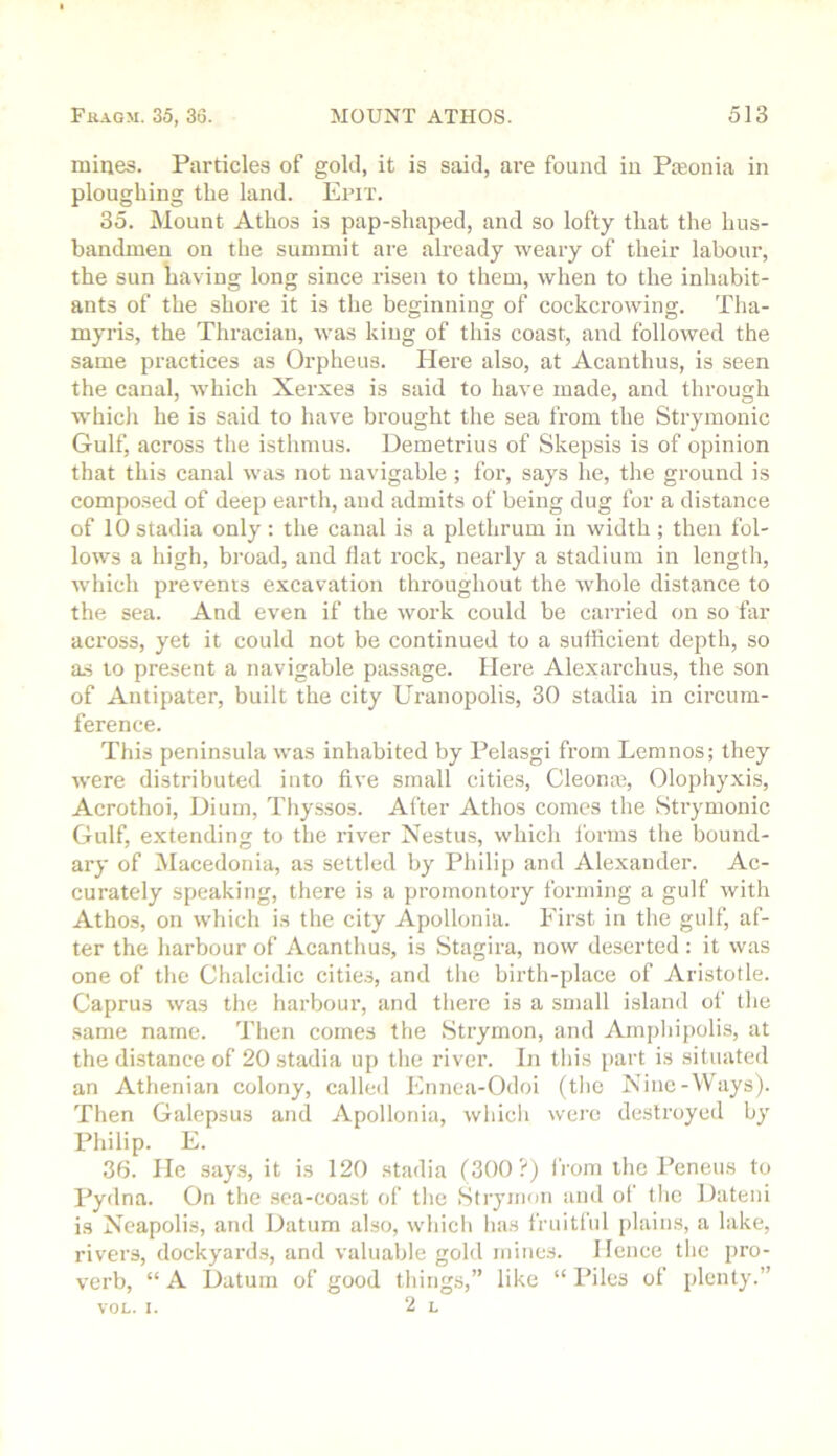 mines. Particles of gold, it is said, ai’e found in Pteonia in ploughing the land. Epit. 35. Mount Athos is pap-shaped, and so lofty that the hus- bandmen on the summit are already weary of their labour, the sun liaving long since risen to them, when to the inhabit- ants of the shore it is tlie beginning of cockcrowing. Tha- myris, the Thracian, was king of this coast, and followed the same practices as Orpheus. Here also, at Acanthus, is seen the canal, which Xerxes is said to have made, and through whicli he is said to have brought the sea from the Strymonic Gulf, across the isthmus. Demetrius of Skepsis is of opinion that this canal was not navigable; for, says he, the ground is composed of deep earth, and admits of being dug for a distance of 10 stadia only : the canal is a plethrum in width ; then fol- lows a high, broad, and flat rock, nearly a stadium in length, which prevents excavation throughout the whole distance to the sea. And even if the work could be carried on so far across, yet it could not be continued to a sufficient depth, so a.s to present a navigable passage. Here Alexarchus, the son of Antipater, built the city Uranopolis, 30 stadia in circum- ference. This peninsula was inhabited by Pelasgi from Lemnos; they were distributed into five small cities, Cleonas, Olophyxis, Acrothoi, Dium, Thyssos. After Athos comes the Strymonic Gulf, extending to the river Nestus, which forms the bound- ary of Macedonia, as settled by Philip and Alexander. Ac- curately speaking, there is a promontory forming a gulf with Athos, on which is the city Apollonia. First in the gulf, af- ter the harbour of Acanthus, is Stagira, now deserted ; it was one of the Chalcidic citie.s, and the birth-place of Aristotle. Caprus was the harbour, and there is a small island of the same name. Then comes the Strymon, and Amphipolis, at the distance of 20 stadia up the river. In this i>art is situated an Athenian colony, called Etmea-Odoi (the Kinc-Ways). Then Galepsus and Apollonia, which were destroyed by Philip. E. 36. He says, it is 120 .stadia (300?) I'rom the Peneus to Pydna. On the .sea-coast of the Strymon and of the Dateni is Neapolis, and Datum also, which has fruitful plains, a lake, rivers, dockyard,s, and valuable gold mines. Hence the pro- verb, “ A Datum of good things,” like “ Piles of plenty.” VOL. I. 2 L