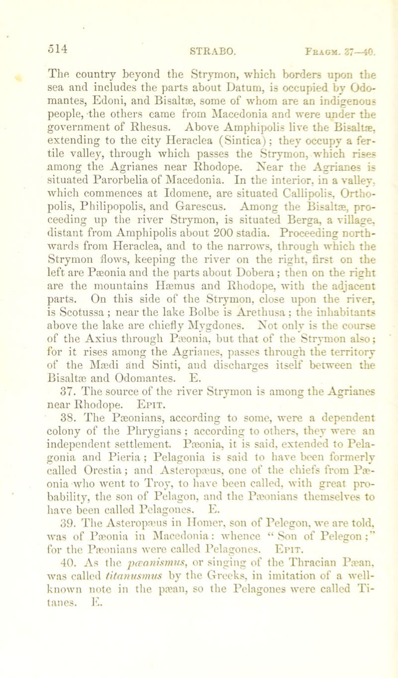 The country beyond the Strymon, which bonlers upon the sea and includes the parts about Datum, is occupied by Odo- mantes, Edoni, and Bisaltae, some of whom are an indigenous people, the others came from Macedonia and were under the government of Rhesus. Above Amphipolis live the BisalUe, extending to the city Heraclea (Sintica); they occupy a fer- tile valley, through which passes the Strymon, which rises among the Agrianes near Rhodope. Near the Agrianes is situated Parorbelia of Macedonia. In the interior, in a valley, which commences at Idomene, are situated Callipolis, Ortho- polis, Philipopolis, and Garescus. Among the Bisaltse, pro- ceeding up the river Strymon, is situated Berga, a village, distant from Amphipolis about 200 stadia. Proceeding north- wards from Heraclea, and to the narrows, through which the Strymon flows, keeping the river on the right, first on the left are Paeonia and the parts about Dobera; then on the right are the mountains Htemus and Rhodope, with the adjacent parts. On this side of the Strymon, close upon the river, is Scotussa ; near the lake Bolbe is Arethusa ; the inhabitants above the lake are chiefly Mygdones. Not only is the course of the Axius through Pteonia, but that of the Strymon also; for it rises among the Agrianes, passes through the territory of the Maadi and Sinti, and discharges itself between the Bisaltas and Odomantes. E. 37. The source of the river Strymon is among the Agrianes near Rhodope. Epit. 38. The Pasonians, according to some, were a dependent colony of the Phrygians; according to others, they were an independent settlement. Pteonia, it is said, extended to Pela- gonia and Pieria ; Pelagonia is said to have been formerly called Orestia; and Asteropanis, one of the chiefs from Pae- onia who went to Troy, to have been called, with great pro- bability, tlie son of Pelagon, and the Pax)nians themselves to have been called Pelagones. E. 39. The Asteropanis in Homer, son of Pelegon. we are told, was of Pmonia in Macedonia: whence “Son of Pelegon;’’ for tlic Piconians were called Pelagones. Epit. 40. As tlie p(ranis}»us, or singing of the Thracian P.a?an, was called titnmismvs by the Greeks, in imitation of a well- known note in the pa?an, so the Pelagones were called Ti- tanes. E.