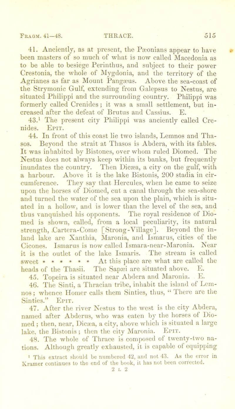 41. Anciently, as at present, the Pa;onians appear to have » been masters of so much of what is now called Macedonia as to be able to besiege Perinthus, and subject to their power Crestonia, the whole of Mygdonia, and the territory of the Agrianes as far as Mount Pangajus. Above the sea-coast of the Strymonic Gulf, extending from Galepsus to Nestus, are situated Philippi and the surrounding country. Philippi was formerly called Crenides; it was a small settlement, but in- creased after the defeat of Brutus and Cassius. E. 43. * The present city Philippi was anciently called Cre- nides. Epit. 44. In front of this coast lie two islands, Lemnos and Tha- sos. Beyond the strait at Thasos is Abdera, with its fables. It was inhabited by Bistones, over whom ruled Diomed. Tlie Nestus does not always keep within its banks, but frequently inundates the country. Then Dicma, a city on the gulf, with a harbour. Above it is the lake Bistonis, 200 stadia in cir- cumference. They say that Hercules, when he came to seize upon the horses of Diomed, cut a canal through the sea-shore and turned the water of the sea upon the plain, which is situ- ated in a hollow, and is lower than the level of the sea, and thus vanquished his opponents. The royal residence of Dio- med is shown, called, from a local peculiarity, its natural strength, .Cartera-Corne [Strong-Village]. Beyond the in- land lake are Xanthia, Maronia, and Ismarus, cities of the Cicones. Ismarus is now called Ismara-near-Maronia. Near it is the outlet of the lake Ismaris. The stream is called sweet At this place are what are called the heads of the Thasii. The Sapaci are situated above. E. 45. Topeira is situated near Abdera and Maronia. E. 46. The Sinti, a Thracian tribe, inhabit the island of Lem- nos ; whence Homer calls them Sinties, thus, “ There are the Sinties.” Epit. 47. After the river Nestus to the west is the city Abdera, named after Abderus, who was eaten by the horses ot Dio- med ; then, near, Dicx-a, a city, above which is situated a large lake, the Bistonis ; then the city Maronia. Epit. 48. The whole of Thrace is conqiosed of twenty-two na- tions. Although greatly exhausted, it is capable ot equi|)ping • This extract should be numbered 4‘2, and not 4.3. As the error in Kramer continues to the end of the book, it has not been corrected. 2 L 2