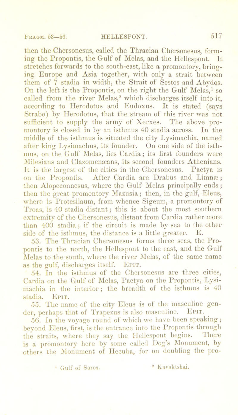 then the Chersonesus, called the Thracian Chersonesus, form- ing the Propontis, the Gulf of Melas, and the Hellespont. It stretches forwards to the south-east, like a promontory, bring- ing Europe and Asia together, with only a strait between them of 7 stadia in width, the Strait of Sestos and Abydos. On tlie left is the Propontis, on the right the Gulf Melas,' so called from the river Melas,'-' which discharges itself into it, according to Herodotus and Eudoxus. It is stated (says Strabo) by Herodotus, that the stream of this river was not sufficient to supply the army of Xerxes. The above pro- montory is closed in by an isthmus 40 stadia across. In the middle of the isthmus is situated the city Lysimachia, named after king Lysimachus, its founder. On one side of the isth- mus, on the Gulf Melas, lies Cardia; its first founders were Milesians and Clazomenaeans, its second founders Athenians. It is the largest of the cities in tlie Chersonesus. Pactya is on the Propontis. After Cardia are Drabus and Limnm; then Alopeconnesus, where the Gulf Melas principally ends ; then the great promontory Mazusia; then, in the gulf, Eleus, where is Protesilaum, from whence Sigeum, a promontory of Troas, is 40 stadia distant; this is about the most southern extremity of the Chersonesus, distant from Cardia rather more tlian 400 stadia; if the circuit is made by sea to the other side of the istlimus, the distance is a little greater. E. 53. The Thracian Cher.sonesus forms tliree seas, the Pro- pontis to the north, the Hellespont to the east, and the Gulf Melas to the south, where the river Melas, of the same name as the gulf, discharges itself. Epit. 54. In the isthmus of the Chersonesus are three cities, Cardia on the Gulf of Melas, Pactya on the Propontis, Lysi- machia in the interior; the breadth of tlie isthmus is 40 stadia. Epit. 55. The name of the city Eleus is of the masculine gen- der, perhaps that of Trapezus is also masculine. Epit. .56. In the voyage round of which we have been speaking; beyond Eleus, first, is the entrance into the Propontis through the straits, where they say the Ilellesyiont begins. 'fhere is a promontory liere by some called Dog’s Monument, by others the INIonument of Hecuba, for on doubling tlie jiro- Gulf of Saros. ’ Havaktsliai.