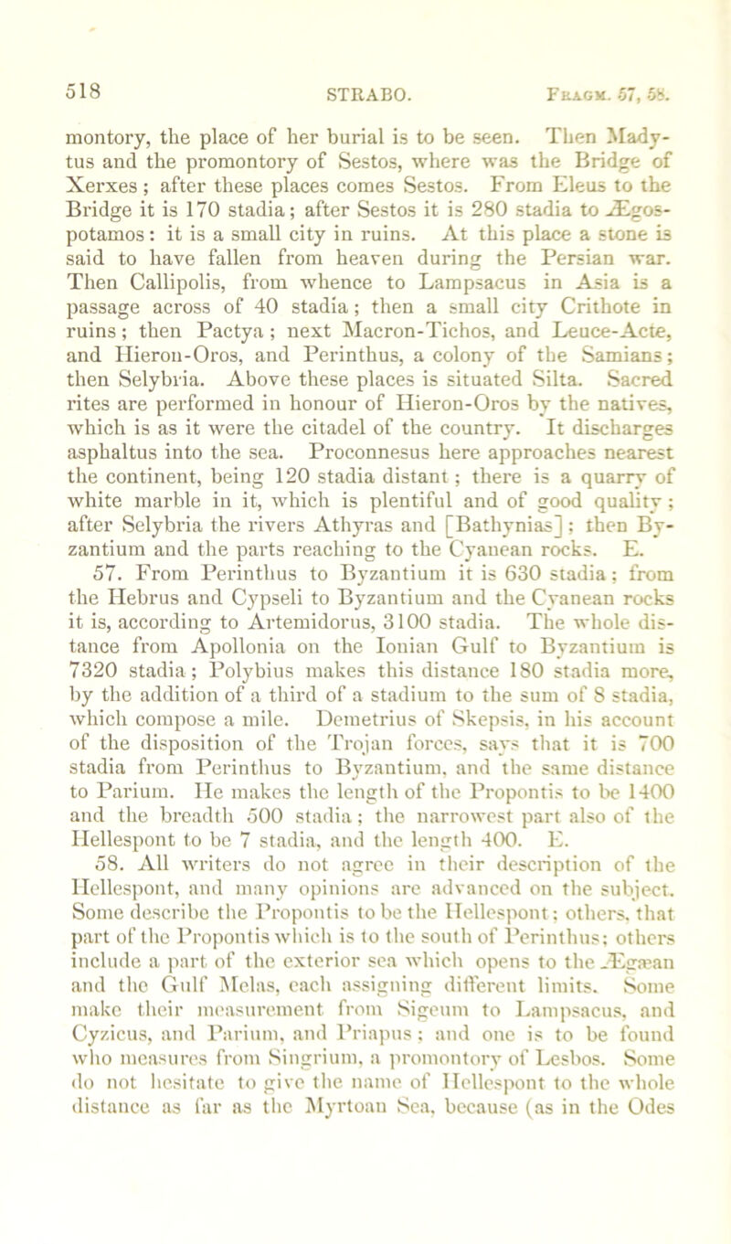montory, the place of her burial i.s to be seen. Then Mady- tus and the promontory of Sestos, where was the Bridge of Xerxes ; after these places comes Sestos. From Eleus to the Bridge it is 170 stadia; after Sestos it is 280 stadia to .£gos- potamos : it is a small city in ruins. At this place a stone is said to have fallen from heaven during the Persian war. Then Callipolis, from whence to Lampsacus in Asia is a passage across of 40 stadia; then a small city Crithote in ruins; then Pactya; next Macron-Tichos, and Leuce-Acte, and Ilieron-Oros, and Perinthus, a colony of the Samians; then Selybiia. Above these places is situated Silta. Sacred rites are performed in honour of Hieron-Oros by the natives, which is as it were the citadel of the country. It discharges asphaltus into the sea. Pi'oconnesus here approaches nearest the continent, being 120 stadia distant; there is a quarry of white marble in it, which is plentiful and of good quality; after Selybi’ia the rivers Athyras and [Bathynias] ; then By- zantium and the parts reaching to the Cyanean rocks. E. 57. From Perinthus to Byzantium it is 630 stadia: from the Hebrus and Cjq^seli to Byzantium and the Cyanean rocks it is, according to Artemidorus, 3100 stadia. The whole dis- tance from Apollonia on the Ionian Gulf to Byzantium is 7320 stadia ; Polybius makes this distance 180 stadia more, by the addition of a third of a stadium to the sum of 8 stadia, which compose a mile. Demetrius of Skepsis, in his account of the disposition of the Trojan forces, says tliat it is 700 stadia from Perinthus to Byzantium, and the same distance to Parium. He makes the length of the Propontis to be 1400 and the breadth 500 stadia; tlie narrowest part .also of the Hellespont to be 7 stadia, and the lengtli 400. E. 58. All writers do not agree in tlicir description of the Hellespont, and many opinions are advanced on the subject. Some describe the Propontis to be the Hellespont: others, th.at part of the Propontis wliicli is to the south of Perinthus: others include a part of the exterior sea whicli opens to the Hyga’an and the Gulf Mclas, e.ach assigning ditferent limits. Some make their measurement from Sigeum to Lampsacus, and Cyzicus, and Parium, and Priapus; and one is to be found wlio measures from Singrium. a promontory of Lesbos. Some do not hesitate to give tlie name of Hellespont to the whole distance as far as the ISlyrtoan Sea, because (as in the Odes