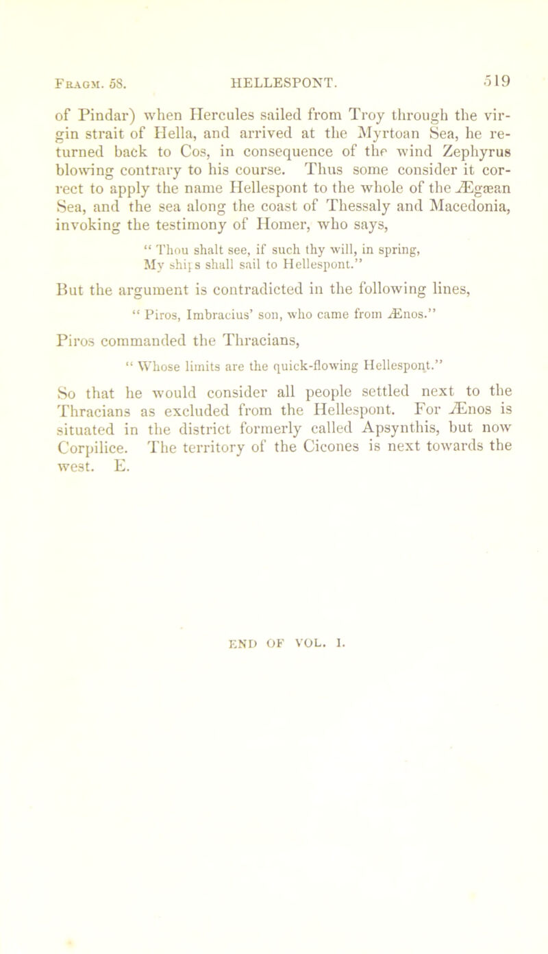 of Pindar) when Hercules sailed from Troy through the vir- gin strait of Hella, and arrived at the iNIyrtoan Sea, he re- turned back to Cos, in consequence of the wind Zephyrus blowing contrary to his course. Thus some consider it cor- rect to apply the name Hellespont to the whole of the Hilgaean Sea, and the sea along the coast of Thessaly and Macedonia, invoking the testimony of Homer, who says, “ Thou shalt see, if such thy will, in spring, My shijs shall sail to Hellespont.” But the argument is contradicted in the following lines, “ Piros, Imbracius’ son, who came from HSnos.” Piros commanded the Thracians, “ Whose limits are the quick-flowing Hellespont.” So that he would consider all people settled next to the Thracians as excluded from the Hellespont. For Hiinos is situated in the district formerly called Apsynthis, but now Corpilice. The territory of the Cicones is next towards the west. E. END OF VOL. 1.