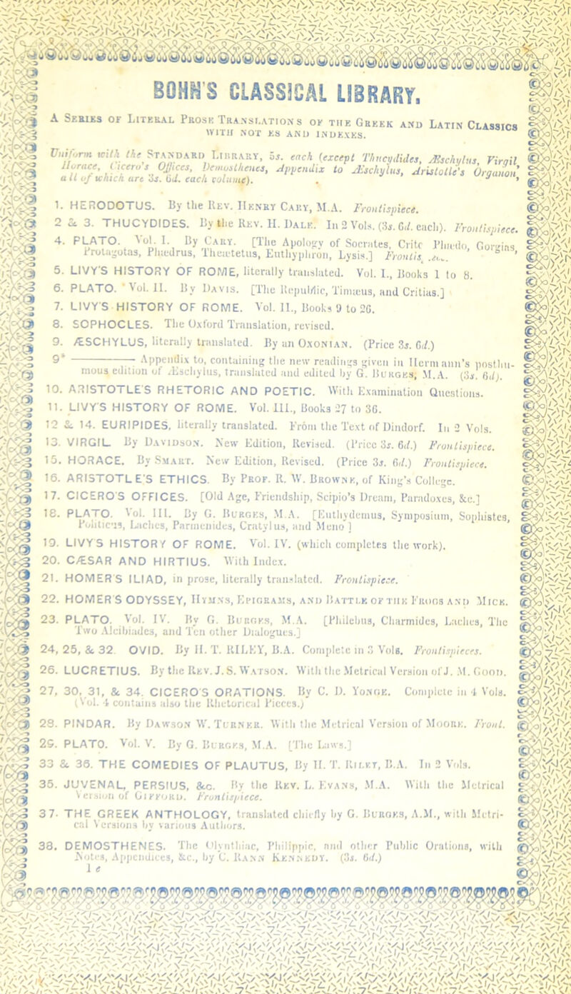 BOHHS CLASSICAL LIBRARY, A SEauis OF Literal Prose Translations of THE Greek and Latin Classics SSJ'A IVITII NOT F.S AND INDEXES. Standard Lirrm os. sach {cxcsft Thueplides, Mschytus, Yirnil llurace, ixcerus Octets, VcmusthcHcs, Jpitendtx to JEschylus, Aristotle's Orgamn a It uj tckick are 3j. tid. each eoluiiif). . s'i' 1. HERODOTUS. Pj the Rev, Henry Carv, M.A. Froutispiece. 2 i 3. THUCYDIDES. Ry the Rev. H. Dale. In 2 Vols. (3,. C,h each). Frontispiece. 4. PI^ATO. ■'■“I- 1- >5y [The Apolo^^y of Socrates, Critc Pliaihi, Gov'^ms Prola-otas, Pliicdrus, Theietetus, Eutliypliion. Lysis.] Fronlis. .ec.. ’ 5. LIVY’S HISTORY OF ROME, literally translated. Vol. 1.. Rooks 1 to 8. 6. PLATO. ‘Vol. 11. Ry Davis. [The Repulilic, Tinueus. and Critias.] 7. LIVY'S HISTORY OF ROME. Vol. II.. Rooks » to 20. 8. SOPHOCLES. The Oxford Translation, revised. 9. 7ESCHYLUS, literally translalcd. Ry an Oxonian. (Price 3j. Gd.) 9‘ Appendix to, containing the new readings given in llerni ami’s posthn- W}. mouRedition of /Rschylus, translated and edited by G. Rukges; .\I.A. (3». n,l). 10. ARISTOTLES RHETORIC AND POETIC. With Examination Questions. 11. LIVY’S HISTORY OF ROME. Vol. 111., Books 27 to 30. 12 Si, 14. EURIPIDES, literally translated. Prom the Text of Dindorf. In 2 Vols. 13. VIRGIL Ry Davidson. New Edition, Revised, (Price 3r. Oif,) Frontispiece. 15. HORACE. By Smart. New Edition, Revised. (Price 3s. Oil.) Frontispiece. 16. ARISTOTLE’S ETHICS. By Prof. R. W. Browne, of King’s College. 17. CICERO'S OFFICES. [Old Age, Friendship, Scipio’s Dream, Paradoxes, &e.] 18- PLATO. Vol. III. Ry G. IltiRGES, .M.A. [Euthydemus, Symposinin, Sophistes, Pohtic'is, Laches, Parmenides, Cralylus, and Meno ] 19. LIVYS HISTORY OF ROME. Vol. IV. (which completes the work). 20. C.<ESAR AND HIRTIUS. With Inde.x. 21. HOMERS ILIAD, in prose, literally translated. Frontispiece. 22. HOMER S ODYSSEY, IIvUNS, Efigeams, and Ratti.f. oftiik I'iidgs and Mick. 23. PLATO. Vol. IV. Ry G. Burges, M.A. [Philchns, Charmidcs, Laches, The Two .VIeihiadcs, and Ten other Dialogues.] 24. 25, & 32. OVID. Ry II. T. KILEY, R.A. Complete in 3 Vols. Frontispieces. 26. LUCRETIUS. By the Rev. J. S. W.atson. With the .Metrical Version of J. ,\1. Good. Complete in 4 Vols. 27, 30. 31, Se 34. CICERO’S ORATIONS. By C. D. Yonge. (tol. I contains also the I’Jietoncal Pieces.) CQS 28. PINDAR. By Dawson IV. Turner. With the Metrical Vcrsii crsioii of Moore. Front. 25. PLATO. Vol. V. By G. Burges, M.A. [’I’he Liws.] 33 Si 36. THE COMEDIES OF PLAUTUS, By H.'1'. Riley, B.A. In 2 Vols. 36. JUVENAI-, PERSIUS, 8cc. By the Ukv. L, Kvans, .M.A. With the Metrical Version of Gikkoko. Fronlisitiece. :i- Frunlisin 3 7- THE GREEK ANTHOLOGY, translated cliietly by G. UunoKa, A.M., witli Mctri- m cal Versions hy various Autliors. 38, DEMOSTHENES. Tlie Clyntliiac, IMiilipjiic, nml other Public Orations, with Aiotes, Apijcndiccs, &c., by C. Ka.NaN 1 e (oi. mm
