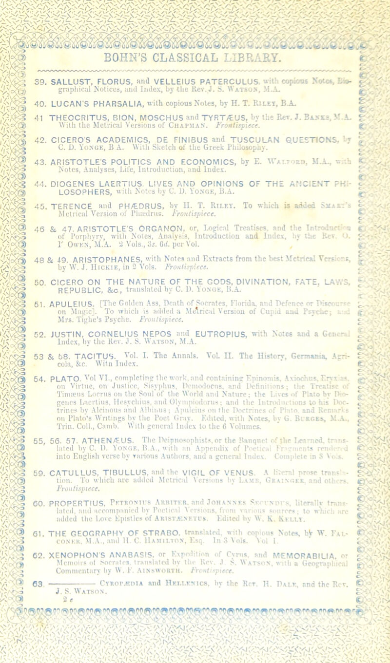 I a 39. SALLUST, FLORUS, and VELLEIUS PATERCULUS, with copiooi XoKa, Eio- grapliical ^Notices, and Index, by the Rev. J. S. Watso>, M..V. 40. LUCAN'S PH ARSALIA,''ith copious Notes, by H. T. IUlet, B.A. 41 THEOCRITUS, BION, MOSCHUS and TYRT/EUS, by the Rev. J. BAKKi, M.A. ^Vilh the Metrical Versions of Chairman. Frontisjjitce. 42. CICERO'S C. D. Yun ACADEMICS, DE RNIBUS and TUSCULAN G.UESTICNS, -T ^ “.’GE, B A. \\ iili Sketch ol the Greek PIliJosophy. fV, 43. ARISTOTLE'S POLITICS AND ECONOMICS, by E. M'Ai.TOEn, M.A., w::h Notes. Analvses. Life. Introduction, and Index. fc-iiCAiV. 44. DIOGENES LAERTIUS. LIVES AND OPINIONS OF THE ANCIENT PHI- LOSOPHERS, 'Vitb Notes by C. D. Vo.ngk, B.A. it' 45. TERENCE and PH/E.DRUS, bv II. T. Rii.f.T. To which is added Shaei's Metrical Version ol' I’lnedrus. l-'roul'ispiece. v^''rV* 46 & 47. ARISTOTLE'S ORGANON, or, I.Oirical Treatises, and the Introdnrt’'ii ti'.jM'Jv -  ' •'  • • ' - ^ - -1 -J . .. u. of Porphyry with Notes, Analysis, Introduction and Index, by the r 0\vkn,'M.A. a Vols., 3s. Gi/. per Vol. , g;'--'',.'; 48 & 49. ARISTOPHANES, 'ith Notes and Extracts from the best Metrical Versions, hv W. J. IIiCKiE, in 2 Vols. f'roiili.cnieee. t- '. 50. CICERO ON THE NATURE OF THE GODS, DIVINATION, FATE, LAV.’S, f REPUBLIC, &c, translnled by C. 1). Vo.nge, U..A. •. 61. APULEIUS. [The Ooltlen .\ss, Death of .‘'oerates, Florida, and Ecfcnce or T>iscoersp on Miiijic]. To wliicb is added a .Metrical Version of Cupid and Psyche; ataJ Mrs. Ti;;lie’3 Psyche. Fronlispiece. ' i 52. JUSTIN, CORNELIUS NEPOS and EUTROPIUS, with Notes and a General Index, by the Rev. J. S. Watson, M.A. r'l^' 53 & 58. TACITUS, ^’ol. E The Annals. Vol. II. The History, Germania, Afri- cola, &c. Will! Index. 64. PLATO. Vol VI., completing the work, and eont.ainins Epinoniis, Axiochns. Eryi!as. on Virtue, on Justice, Sisy])hus, Heniodocns, and Definitions; the Treatise of Tinupns Loerns on tlie Soul of the World and Nature; the Lives of Plato by Dio- genes Laertius. Ilesycbius, and Olviiipiodorus; and tiic Inlnxlm tions to his I>oe- trincs by Aleinoiis and Albinns; A|nileius on llic Dortrincs of Plato, and Remarks on Plato’s Writings by the Poet Gray. Edited, with Notes, by G. Bl rges, M..A., Trill. Coll., Climb. With general Index to the 6 Volumes. 55, 56. 57. ATHEN/EUS. The Deipnosopliisl.s.or the Itanqnel of Jhe I,eampd. trans- lated by C. D. VONGE. U.A., with an Appendix of Poelirai Fracment.* rendrn d into English verse by Tiirious .\utiiors. and a general Indc.v. Com|dclc in S Vo.s. c* 59. CATULLUS, TIBULLUS, and the VIGIL OF VENUS. A literal prose 'AoTS) lion. To which are added .Metrical \ ersions liv Lamb, Gkmngek. am Irouti.^piece. trans' and Olliers. 60. PROPERTIUS. Fftronh’s Auritfr. and Joh.^nnf? Svrvvnrs, litcmllv tran«s- latnl. ami arroniiKinird hy Poetical Vrrsioiis, from various smirres; to wliicli arc added the lx)vc Kptsllcs of AkistavNKTI's. Kditcd hy \V. K. Kh.ly. 61. THE GEOGRAPHY OF STRABO, translated, with eonioiis Notes bjr W. Pai.- coNKK. .M.A., ami 11. C. H.vmh.ton, I'sq. In ^ Vols, Vol I. ‘TNOPHON'S ANABASIS, or K\pedilion of Cyrus and MEMORABILIA, Memoirs <il Nieratcs. translated by the Kev. ,1 S. Watson, vnih a Gco^raphieal CommeiUarv by W. 1‘. Ainsworth. Frontispiece. ' c J.S. IVatson. S-cX/V',' 2 < v-.^Oi ■t\