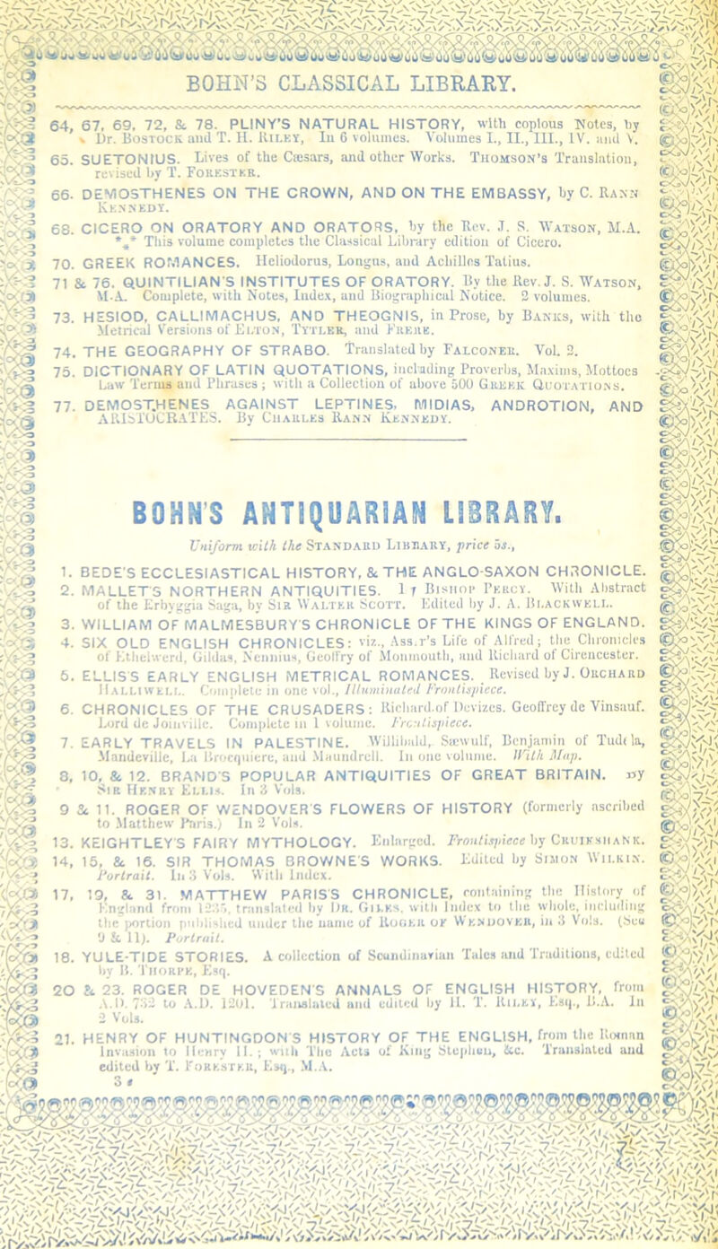 64, 67, 69. 72, & 78. PLINY’S NATURAL HISTORY, with copious Notes, hy » iJr. UosTOCK and T. II. Uiley, lu 6 volumes. Volumes I., II., III., IV. iiiid V. Thomson’s Translation, 65. SUETONIUS. Lives of the Ccesars, and other Works. revised by T. Fokestkr. 66. DEMOSTHENES ON THE CROWN, AND ON THE EMBASSY, by C. Raxn Kennedy. 68. CICERO ON ORATORY AND ORATORS, by the Ucv. J. S. Watson, M.A. This volume completes the Classical Library edition of Cicero. 70. GREEK ROMANCES. Heliodorus, Longns, and Achilles Tatius. 71 & 76. QUINTILIAN’S INSTITUTES OF ORATORY. By the Rev. J. S. Watson, M.A. Complete, with Notes, Inde.\, and Biographical Notice. 3 volumes. 75. DICTIONARY OF LATIN QUOTATIONS, incl'ading Proverbs, Ma.vims, Mottoes Law Terms and Phrases ; with a Collection of above 500 Gkjjek Quotations. 77. DEMOSTHENES AGAINST LEPTINES. MIDIAS, AlUbi'OCRATES. By Charles Rann Kennedy. ANDROTION, AND 73. HESIOD. CALLIMACHUS, AND THEOGNIS, in Prose, by Banks, with the Metrical Versions of Elton, Tytler, and Erere. 74. THE GEOGRAPHY OF STRABO. Translated by Falconer. Vol. 3. Uniform with the Standard Library, price is., 1. BEDE’S ECCLESIASTICAL HISTORY, & THE ANGLO-SAXON CHRONICLE. 2. MALLET'S NORTHERN ANTIQUITIES. 1 1 Bisiior Percy. With Abstract of the Erbyggia Saga, by Sir Walter Scott. Edited by J. A. Blackwell. 3. WILLIAM OF MALMESBURY’S CHRONICLE OF THE KINGS OF ENGLAND. 4. SIX OLD ENGLISH CHRONICLES; vis., Ass.r’s Life of Alfred; the Chroniclrs of Etlielwerd, Gildas, NenniuH, Geolfry of Monmouth, and Richard of Cirencester. 5. ELLIS’S EARLY ENGLISH METRICAL ROMANCES. Revised by J. Orchard Halliwell. Complete in one vol.. Illuminated Frontispiece. 6. CHRONICLES OF THE CRUSADERS: Richard.ofDevries. GeolTrey de Vinsauf. Lord dc Joinvillc. Complete in 1 volume. Frontispiece. 1. EARLY TRAVELS IN PALESTINE. WiJIihald, Sicwulf, Bcnjaniiu of Tudila, Mandevtlle, La liroef|iiiere, and Maundrell. In one volume. tUith Map. 8, 10, & 12. BRAND’S POPULAR ANTIQUITIES OF GREAT BRITAIN. »y ' Sir Henry Elli.v. In 3 Vols. 9 dc 11. ROGER OF WENDOVER'S FLOWERS OF HISTORY (formerly ascribed to Matthew I'aris.) In 3 Vol.-i. 13. KEIGHTLEY’S FAIRY MYTHOLOGY. Enlarged. Proiiri’e?/iece by Crl'IksiiaNic. 14, 15, 8c 16. SIR THOMAS BROWNE’S WORKS. Edited by SisioN Wilkin. Fortran. In 3 Vols. 'vVith Index. 17, 19, 8c 31. MATTHEW PARIS’S CHRONICLE, containing the History of Hn'^land from tninslnlcd l>y l)K. Gu.ks. with Index to llie whole, iiidudiu^ the portion pnlilislied under ll»e mime of llofiKU of VVk>’OOVKU, in 3 Vols. (bcu ‘J II 11). Portrait. 18. YULE-TIDE STORIES. A collection of Scundinarian Tales and Traditions, edited by H. Tiiorfk, Ksq. 20 23. ROGER D£ HOVEDEN’S ANNALS OF ENGLISH HISTORY, from A.l). 7'i- to A.D. 1201. Traiislalcd and edited by 11. T. lUi.Eif, Esq., II.A. In 2 Vols. life; oO\/\ Nv m. 21. HENRY OF HUNTINGDON’S HISTORY OF THE ENGLISH, from the lUanan invasion to Henry II.; wuh The Acts of Kinj; Slcpliun, &c. Translated and edited by T. Torkstku, Esij.