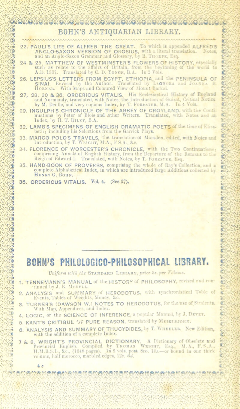 BOHN’S ANTIQUARIAN LIBRARY. 22. PAULIS LIFE OF ALFRED THE GREAT. To wliicli ie appended ALFREDS ANGLO-SAXON VERSION OF OROSIUS, wiiti a literal tn.ni4alk<n. .Nona, ami an Anjrlo*Sa.von Grammar and Glossary, 1)V li. Tmobpe. Ktq. 24 Sc 25. MATTHEW OF WESTMINSTER S FLOWERS OF H STORY, eft.ecia’iy such as relate to the affairs of Hrilain, from the hcjrinning of the «urid to A.U. 1307. Transl:ac(l by C. I). Yongk, II.A. In Vols. 26. LEPSIUSS letter's FROM EGYPT, ETHIOPIA, and the PENINSULA OF SINAI. Kevised liy Ihc .\utlior. Translated liy l.iottOKA ai.u Joik>.>A Hoh.nku. With .Maps and Coloured View of .Mount llarkai. 27, 28, 30 Sc 3.6. ORDERICUS VITALIS. His EcclesiastiraJ IlistorT of Enfland and Normniidy, translated, with Notes, the IntriKluction of GuizoL Critical Notice by .M. Deiille, and very copious Index, by T. Foukstkr. M..A. In 4 VoU. 29. INGULPH S CHRONICLE OF THE ABBEY OF CROYLAND. with the au.ti- imations liv I’eter of Hlois and other Writers. Translated, with Notes ai.d an Index, hy 11. T. Rii-VV, B.A. 32. LAMB S SPECIMENS OF ENGLISH DRAMATIC POETS of the time of ENza- betli; including his yelections from the Garrick I’lays. v 33. M.ARCO POLOS TRAVELS, the translation ol .Marsden, edited, with Notes and Introduction, hy T. Wkigiit, M.A., FS..V., Stc. 34. FLORENCE OF V/ORCESTERS CHRONICLE, with the Two Continnatkrs; comprising Annals of English History, from the Departure of the Koaians to the Kcign of Edward 1. Translated, with Notes, hy T. Korksike, Esq. 35. HAND-BOOK OF PROVERBS, comprising the whole of Ray’s Collertion, and a complete .Alphahetical Index, in which are introduced large Additions collected bv Henev G. Hoiin. 36. ORDERICUS VITALIS. VoL 4. (See 27). , a* W. BOUNDS PHILOL0G1CO-PHILOSOPH1CAL LIBRARY. Uniform with the Staxoarii I.tnBARY. pricr os. per rciKair. 1. TENNEMANN'S MANUAL of Ihc HISTOS'' of PHILOSOPHY, revised and con- tinued hy J. R. .Mouki.i.. 2. ANALYSIS and SUMMARY of HERODOTUS, with synchronistic.al Tahle of Events, Tallies of Weights, Money. Stc. 3. TURNERS (DAWSON W.) NOTES TO HERODOTUS, for the use of Students. Wiili Map, Appendices, and Index. 4. LOGIC, or the SCIENCE OF INFERENCE, a popular Mamtai, hy .1. Pr.vr.T. 6. KANTS CRITIQUE Or PURE REASON, translatinlby MKiKi.woiix. 6. ANALYSIS AND SUMMARY OF THUCYDIDES, by T. WiiKELEE. New Edition, with the addition of a complete Index. 7 &. 8, WRIGHTS PROVINCIAL DICTIONARY. A Dictionary of Obsolete and Provincial English. Compiled hy Thomas Wriout, Esq., F. S..\., il.M.R >.E., &.C., (1041' pages). In 2 vols. post Sro. Kb.—or bound in one thick volume, Inilf morocco, marbled edges, 12.'. tU. vv-ri' AJ* ®^V v^'ViV «'/r ii C-w \ ' C'o'-'a'V S', *. . \'- ' iii.' c- i'/r, 'r.lV. 4 e y vN-'.y . w ’.Ny o A -r- ... • -vv*. • ■ .. • ■