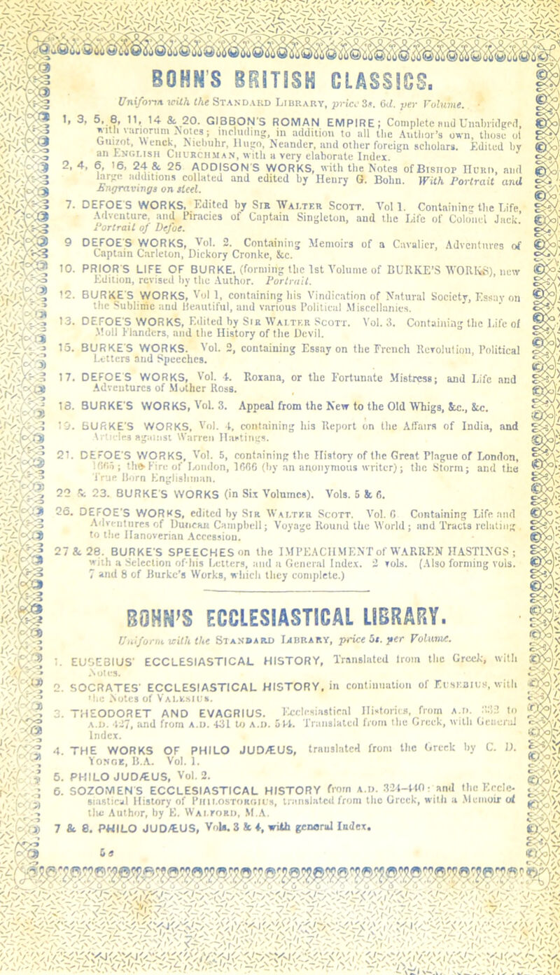 BOHN’S BUmSH CLASSICS, Uni/onii with the Standard Library, price 3.». ad. per Volmiie. 1, 3, 5, 8, 11, 14 20. GIBBON'S ROMAN EMPIRE; Complete mid Uiiabridgrfl, TN'Uli vanonim Notes; including, in addition to all the .\utiior’s /IVX'5.-^ '«v:cQ^ ^ , ... ' , S'* — VI.w miteiiiji 9 own, those ol Ouizot, \Venck, Nielmhr, Hugo, Neander, and other foreign scliolars. Edited by an Exglish Churchman, with a very elaborate Index. 2. 4, 6, 16. 24 & 25 ADDISONS WORKS, with tlie Notes ofBisiiop IIuRi), ami »<|ilitioiis collated and edited by Henry G. Bohn. With Portrait and ' t Enyravinga on Heel 7. DEFOES WORKS. Edited by Srn Wai.ter Scott. Veil. Contaiiiin the Life Adventure, and Piracies of Captain Singleton, and Hie Life of Colo“nel Jack.’ Portrait of Defoe. 9 DEFOES WORKS, Vol. 2. Containing Memoirs of a Cavalier, Adventnres of Captain Carleton, Dickory Cronke, See. .Moll Flanders, and the History of the Devil. 15. BURKES WORKS. Vol. 2, containing Essay on the French Reroliilinn, Political Letters and Speeches. 17. DEFOES WORKS, Vol. 4. Roxana, or the Fortunate Mistress; and Life and .Adventures of .Mother Ross. 18. BURKE S WORKS, Vol. 3. Appeal from the New to the Old Whigs, Stc., 8«:. 19. BURKE'S WORKS, Vol. t, containing his Report on the Affairs of India, and Articles against Warren llaatings. 21. DEFOE S WORKS, Vol. 5, containing the Ilistorj’of the Great Pl.igne of liondon, Ifitia; thfrKireof Ixindon, IMC (hy an anonymous writer); the Storm; and the I'rop. Horn Englishman. 22 S; 23. BURKE S WORKS (in Six Volnmca). Vols. 5 & 6. 26. DEFOE'S WORKS, edited hy Sir Walter Scott. Vol, C Containing Life and Ailventiires of Duncan Campbell; Voyage Round the World; and Tracts relating to the Hanoverian .Accession. 27&28. BURKE'S SPEECHES on the I MPEACIl MENT of WARREN HASTINGS; with a Selection of his Letters, and a Gencnd Inde.x. 2 toIs. (.Also forming vols. 7 and 8 of Burke’s Works, which they complete.) BQHN’S ECCLESIASTICAL LIBRARY. Uniform with the Standard Iabrary, price 5e. per FoUtme. 2. SOCRATES' ECCLESIASTICAL HISTORY, in contiiination of Ec.siian;a, with ^ 1. EUSEBIUS' ECCLESIASTICAL HISTORY, Translated Iroiii the Greek, with .Not Its. 'he Notes of Valksic. c<Ca 3. THEODORET AND EVAGRIUS. licclesiastical Histories, from at>. :t:!2 lo A.D. *127, and from a.d. *131 Uj a.d. 5F1. 'Traiialated from the Greek, with General Index. 4. THE WORKS OF PHILO JUDJEUS, translated from the Greek hy C. D. ' Yonoe, B..A. Vol. 1. 6. PHILO JUD/EUS, Vol. 2. 6. SOZONIEN'S ECCLESIASTICAL HISTORY fi'O' 32*l-ttO; and the Eccle- siastical History of Piiii.osTOROifs, translated from the Greek, with a .Memoir at tiu: Author, by E. WAi.roRii, .M A.