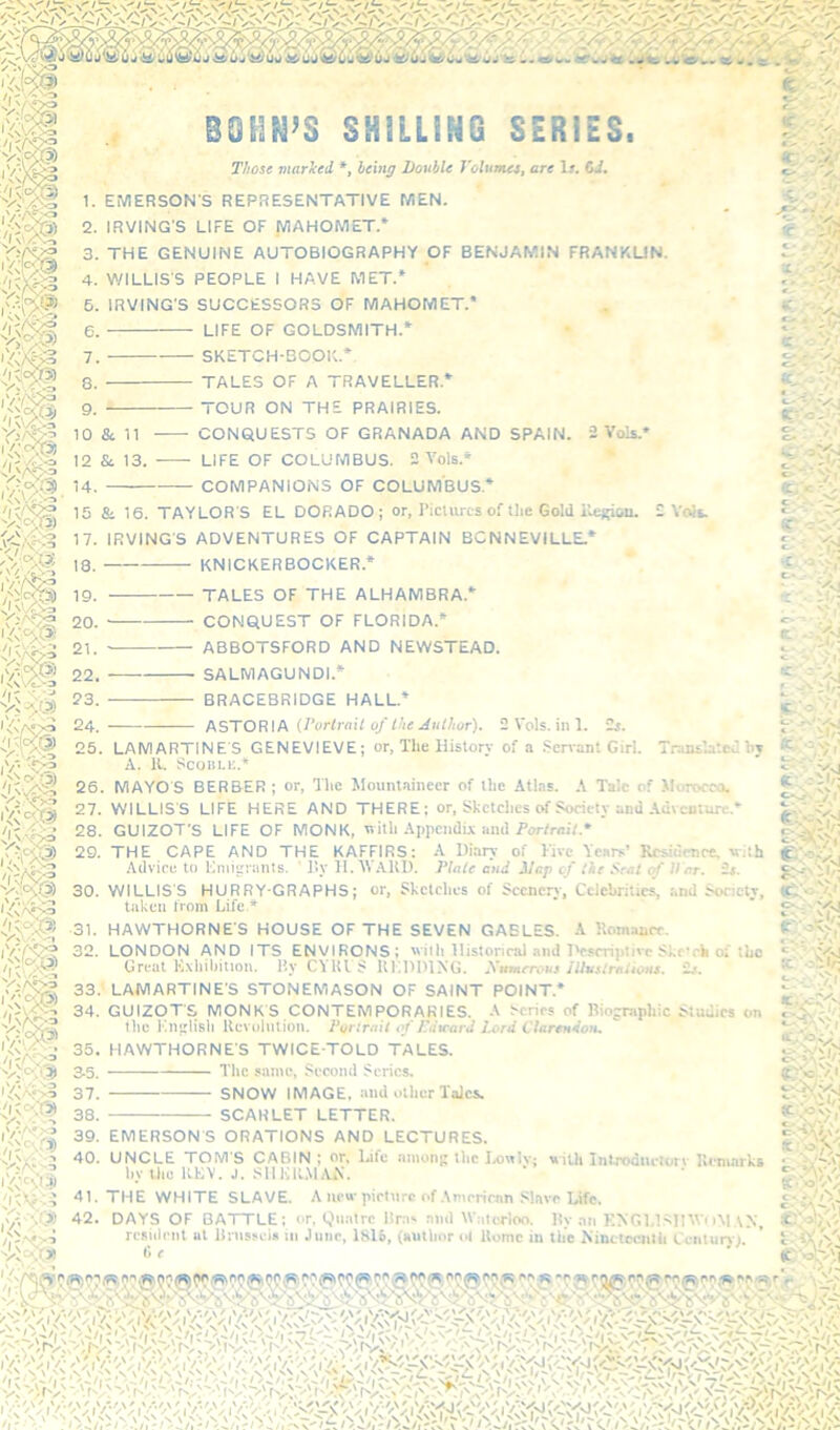 ^sr - ' \N X--:2 ( V\,-^ ,A* - '!m BOHN’S SHILLING SERIES. T/iose marked *, being Double Volunus, are 1». Gi. 1. EMERSON'S REPRESENTATIVE MEN. 2. IRVING'S LIFE OF MAHOMET.* 3. THE GENUINE AUTOBIOGRAPHY OF BENJAMIN FRANKUN. 4. WILLIS'S PEOPLE I HAVE MET.* 5. IRVING'S SUCCESSORS OF MAHOMET.* 6. LIFE OF GOLDSMITH.* 7. SKETCH-BOOK.* 8. TALES OF A TRAVELLER.* 9. TOUR ON THE PRAIRIES. 10 &. 11 CONQUESTS OF GRANADA AND SPAIN. 2 Vols.' 12 & 13. -—- LIFE OF COLUMBUS. 2 Vols.» 14. COMPANIONS OF COLUMBUS.* 15 84 16. TAYLOR'S EL DORADO; or, ricuircs of the Gold i'u:>;ioii. 2 Volt 17. IRVING'S ADVENTURES OF CAPTAIN BCNNEVILLE.* 'I n' V>Af>a r 18. 19. 20. 21. 22. 23. 24. 25. KNICKERBOCKER.* TALES OF THE ALHAMBRA.* CONQUEST OF FLORIDA.* — ABBOTSFORD AND NEWSTEAD. SALMAGUNDI.* BRACEBRIDGE HALL.’ !KSTOR\k U'artrail of Ike Author). 2Vols.ini. >V- LAMARTINES GENEVIEVE; or. The History of a Scnanl Girl. Translatedhy A. IL ScoHLt;.* 26. MAYOS BERBER ; or. The Mountaineer of the Atlas. .V Talc of Morocco. 27. WILLIS'S LIFE HERE AND THERE; or. Sketches of Society and .Adventure.* 28. GUIZOT'S LIFE OF MONK, nitli Appendix and i’or/rni/.* 29. THE CAPE AND THE KAFFIRS: A Diary of Five Years’ Rcsidmre, with Advice to llniieranls. ' J'.y H. 'WAlU). Diale and ilcp of tie Seat of II nr. 2». 30. WILLIS'S HURRY-GRAPHS; or. Sketches of Scenery, Celebrities, :.nd Society, taken from Life * 31. HAWTHORNE'S HOUSE OF THE SEVEN GABLES. -Y Romance. I V •» Vs A^-3 'Si® 33. LAMARTINE'S STONEMASON OF SAINT POINT.* 34. GUIZOT'S MONK'S CONTEMPORARIES. A Scries of Riojraphic Studies on the Kn;iliBh Kevulnlion. Purtrail of Ddmard Iu>rd Clarendon, 35. HAWTHORNE'S TWICE-TOLD TALES. 3.5. The same. Second Scries, ,<vo;>3 37. SNOW IMAGE, :ind other Talcs. “ 38. SCARLET LETTER. ,y.,Avr;0 Vo'y,?) X . tOJr t Dr V: '.'•'TfJ - or’-- A' It..* fV tr-'Cvr . ,1;. 32. LONDON AND ITS ENVIRONS; ^viih llistoncal and iV-srriplivc Skc’rk oi‘iLc Great Kxliil)iUoi\. Ry C\ULS lU'.lHHNG. Xumrrous JUus/rniioHS. ik<. 'a' -'a' .-'-A. KvJ o- 39. EMERSON'S ORATIONS AND LECTURES. 40. UNCLE TOM S CABIN ; or, l^ifo <iinun^ the U'ith IntToduciOrv llcniarks by the KKV. J. SUKKmAiV. 41. THE WHITE SLAVE. A uru’pirl\irp of Amrrirnn Slave Life. «C .ovV; .'/rAO!) 42. DAYS OF BATTLE; or, Qiiatrc Hri. and WiUcrloo. lly an ENGl.lAHWiiM,\N, resiileiil at linisscis in June, 1816, (author nl Home in the Ninetecnlli Centurvi