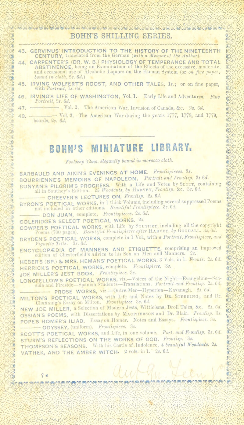 43. GERVINUS' INTRODUCTION TO THE HISTORY OF THE NINETEENTH CENTURY, trausliited Irom the German {mth a Memoir o! the Author). 44. CARPENTER’S (DR. W. B.) PHYSIOLOGY OF TEMPERANCE AND TOTAL ABSTINENCE, being an E.vaminatioii of the Effects of Uie e.xcessivc, motlurale, and occasional use of iUcoliolic Liquors on the Human System (or on fine impel, bound in cloth, 6i/.) 45. IRVING WOLFERTS ROOST, AND OTHER TALES, Ir.; or on fine paper, with Portrait, li. Gd. 46. IRVING’S LIFE OF WASHINGTON, Tol. 1. Early Life and Adventures. Fine Portrait, 2j. Gd. 47. Yol. 2. The American YVar, Invasion of Canada, (fee. 2s. Gd. boards, 2s. 64. Y'ol. 3. ITie -American YTar during the years 1777, 1778, and 1779, BOHrrS fi^lMtATURE LSBHARY. Foolscap 12mo. elegantly bound in morocco cloth. BARBAULD AND AIKIN’S EVENINGS AT HOME. Frontispieces. 3s. BOURRIENNE’S MEMOIRS OF NAPOLEON. Portrait and Fronlisp. Ss.Gd. BUNYAN’S PILGRIM’S PROGRESS. With a Life and Notes bv Scott, contamui all in Southey’s Edition. 25 Woodcuts, by Harvf.y, Fronttsp. &c. is. Gd. CHEEVER’S LECTURES ON, Frontisp. 2s. Gd. m mi B'^RON S POETICAL WORKS, in 1 thick Volume, including several suppressed Poems not included in other editions. Ileautiful Frontispiece. 3r. 04. DON JUAN, complete. Frontispieces. 2s. Gd. COLERIDGE’S SELECT POETICAL WORKS. 2s. =ER’S POETICAL WORKS, ’ith Life by Southet, including allthc copyright Poems (701) pages). Ileautiful Frontispieces after Haiivky, by Goodai.i.. is. Cut. COWPER’i Poems (700 pages). _ _ DRYDEN’S POETICAL WORKS, complete in 1 Vol., with a Portrait,Frontispiece, and Vignette Title. 3s. Gd. ENCYCLOP/EDIA OF MANNERS AND ETIQUETTE, comprising an improved edition of Chesterfield’s Advice to his Son on .Men and Manners. 2s. ‘hEBER’S (BP.) Sc MRS. HEMANS’ POETICAL WORKS. 3 Vols. in 1. Fronts. 2s. Gd. HERRICK'S POETICAL WORKS, complete. F’rontispiece. 3s. JOE MILLER’S JEST BOOK. Frontispiece. .3s. LONGFELLOW’S POETICAL V/ORKS, viz.—Voices of the Night—Evangeline—Sea- *side and Fireside-Spanish Students—'franslations. Portrait and F'rontisp. 2s. G4. prose WORKS, viz.—Ontre-Mer—Hyperion—Kavanagh. 2s. Gd. MILTON’S POETICAL WORKS, with Life and Notes by Dn. SrKumNG; and Dr. Cbaniiing's Essay on Milton. Frontispiece, is. Gd. NEW JOE MILLER, a Selection of .Modern Jests, Witticisms, Droll Talcs, &c. 2s. G4. OSSIAN’S POEMS, with Dissertations by Maccherso.'i and Dr. Blair. Frontisp. :i.s. POPE'S HOMER'S ILIAD. Essayon Homer. Notes and Essays. Frontispiece. 3s. ODYSSEY, (uniform). Frontispiece. 3s. SCOTT’S POETICAL WORKS, and Life, in one volume. Port, and Frontisp. ,3s. 64. STURM’S REFLECTIONS ON THE WORKS OF GOD. F'rontisp. 3s. THOMPSON’S SEASONS. bis Castle of. Indolence, + beautiful Woodcuts. 2s.