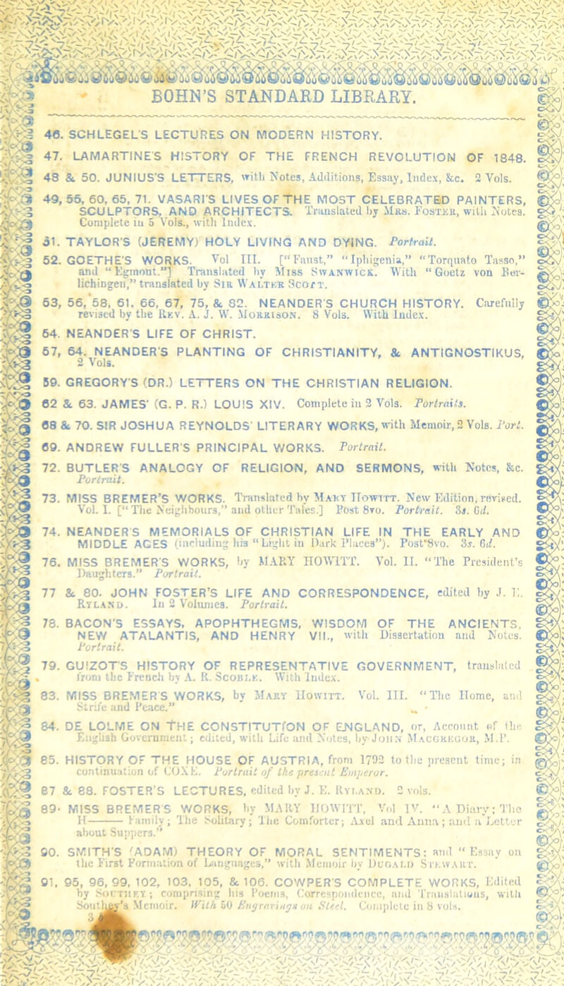 46. SCHLEGEL'S LECTURES ON MODERN HISTORY. 47. LAMARTINES HISTORY OF THE FRENCH REVOLUTION OF 1848. 48 & 50. JUNIUS’S LETTERS, with Notes, Additions, Essay, Index, &c. 2 Vols. 49, 55, 60, 65, 71. VASARI’S LIVES OF THE MOST CELEBRATED PAINTERS, :g SCULPTORS. AND ARCHITECTS. Translated by Alas. Fostxb, with Notes. m Complete in 5 Vols., with Index. !»?§ 31. TAYLOR'S (JEREMY) HOLY LIVING AND DYING. Portrait. Av;!;-3 52. GOETHE'S WORKS. Vol III. [“Fnnst,” “Ipliigenia,” “Torquato Tasso,” oseS and “Egmnnt.] Translated by Miss Swanivick. With “Goetz von Ber- lichingen,” translated by Sir Wai.tkk Scott. 53, 56, 58. 61. 66, 67, 75, & 82. NEANDER'S CHURCH HISTORY. Carefully revised by the Rkv. A. j. W. Morrison. 8 Vols. With Index. ■:o 64. NEANDER'S LIFE OF CHRIST. 67, 64. NEANDER'S PLANTING OF CHRISTIANITY, & ANTIGNOSTIKUS, 2 Vols. 50. GREGORY'S (DR.) LETTERS ON THE CHRISTIAN RELIGION. 62 &. 63. JAMES' (G. P. R.) LOUIS XIV. Complete in 2 Vols. Portraits. 68 & 70. SIR JOSHUA REYNOLDS' LITERARY WORKS, with Memoir,2 Vols. Port. 69. ANDREW FULLER'S PRINCIPAL WORKS. Portrait. 72. BUTLER'S ANALOGY OF RELIGION, AND SERMONS, with Notes, &c. Portrait. 73. MISS BREMER’S WORKS. Translated by Maky IIowitt. New Edition,revised. Vol. I. [“The Neighbours,” and other Tales.] Dost 8vo. Portrait. St. Cut. 74. NEANDER'S MEMORIALS OF CHRISTIAN LIFE IN THE EARLY AND MIDDLE AGES (including bis “Light in Dark Places”). Post*8vo. 3r. 6il. 76. MISS BREMER'S WORKS, by MARY H0W1TT. Vol. II. “The President’s Daughters.” Portrait. 77 &. 80. JOHN FOSTER’S LIFE AND CORRESPONDENCE, edited by .1. 11. Ryland. In 2 Volumes. Portrait. TT3 78. BACON'S ESSAYS, APOPHTHEGMS, WISDOM OF THE ANCIENTS, NEW ATALANTIS, AND HENRY VII., with Dissertation and Notes. Portrait. 79. GUIZOT'S HISTORY OF REPRESENTATIVE GOVERNMENT, translated . from the French by A. R. Scobi.k. With Index. 83. MISS BREMERS WORKS, by Maky IIowitt. Strife and Peace.” Vol. III. “The Home, and 84. DE LOLME ON THE CONSTITUTION OF (ENGLAND, or, Account of the English Government; edited, with Life and Notes, by John Macgkegok, M.P. ,<fv3 85. HISTORY OF THE HOUSE OF AUSTRIA, from 1792 to the present time; in i/SfS continuation of COXE. Portrait of the present Emperor. •<Ccl e7 & 88. FOSTER'S LECTURES, edited by J. E. Ryi.and. 2 vols. 89- MISS BREMER S WORKS, by MARY IIOWITT, Vol IV. A Diary; The H Family; The Solitary; The Comforter; Axel and Anna; and a Letter about Suppers.’ SMITH'S 'ADAM) THEORY OF MORAL SENTIMENTS: and “Essay on the First Formation of Languages,” with Memoir by Dugai.o Stewart. 95, 96, 99, 102, 103. 105, &. 106. COWPER'S COMPLETE WORKS, Edited by Soi:tiiky ; comprising bis Poems, Correspondence, and Translations, with Soul hay’s Memoir. With 50 Engravings on Steel. Complete in 8 vols.
