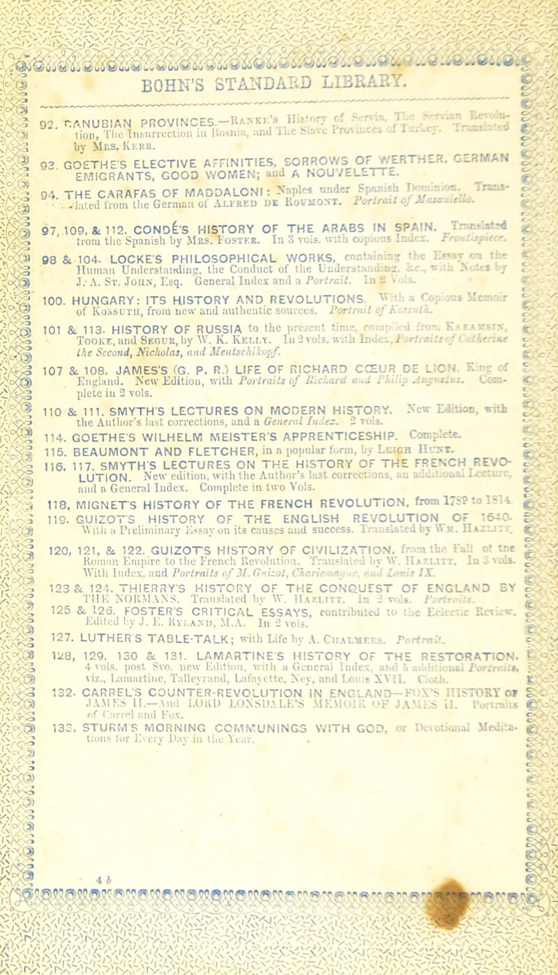 HUtorr of Servia, T. ■ %' ; tyvi rrian Revu'.u- Tranriated 92. GANUBIAN PROVINCES. R/.NKi.'f His';' ' lion, Tlic Insurrection i:i Bosnia, and The blare Provinces A i by Mns. Kerb. 92 GOETHES ELECTIVE AFFINITIES, SORROWS OF WERTHER. GERMAN EMIGRANTS, GOOD WOMEN; aud A NOUVELEi I a. 94. THE CARAFAS OF MADDALONI staples under S, £ ’ .. izlnted from the German of Alfbed de Kobmost. Portrait oj MasanieUo. _ ib ci. V *> • f. - • ff-r ■> 97, 109, & 112. CONDI'S HISTORY OF THE ARABS IN SPAIN. Tratsl*ts4 Irani the Spanish by MbsaFostee. In 3 vois. with copious Index. Froatixfiece. tt , - - : Spanish by 98 & 104- LOCKE'S PHILOSOPHICAL WORKS, containin'/ the Ef-vr o-i the C-- _r . <C. ; : . /. fc> > ■ j <r ' .- V/e>3 $1 P m o • /. £/ ' ■ & K V. *c ? > a n m I \/v=VS * Vv 3 ‘ARCS I N\V ^ K A: ? Human Und'erstanding, the Conduct of the Understandm'/. ice., u .tii IN'-teB J.-A. St. John, Esq. General Index and a Portrait, in - F..;. 100. HUNGARY: ITS HISTORY AND REVOLUTIONS. V ■ .. Co; •,*„•* Me:.:.r of Kossuth, from new and authentic sources. Portrait oj h -rath. 101 & 113. HISTORY OF RUSSIA to the present tin. •. compiled Tooke, and Segur, by IV. K. Ivei.lt. lu 2 vols. wuu Imic. V r: .- .- the Second, Nicholas, and Mentschikopf. 107 &. 108. JAMES'S (G. P. R.) LIFE OF RICHARD CCEUR DE LION K : ? of England. New Edition, with Portraits of Richard and PI.ir.y-ni.:. Com- plete in 2 vols. 110 & 111. SMYTH'S LECTURES ON MODERN HISTORY. N'cw Edition, with the Author’s last corrections, and a General Index. 2 vols. 114. GOETHE'S WILHELM MEISTER'S APPRENTICESHIP. Complete. 115. BEAUMONT AND FLETCHER, in a popular form, by Leigh Hidct. 116. 117. SMYTH'S LECTURES ON THE HISTORY Of THE FRtNCH REVO- LUTION. New edition, with the Author’s lust con and n General Index. Complete in two Vols. 118. MIGNET'S HISTORY OF THE FRENCH REVOLUTION, fawn 1789 to 1814. 119. GUIZOT'S HISTORY OF THE ENGLISH REVOLUTION OF 1640. ggY.?J With a Preliminary E$sav oil its causes and success. Translated by Wm. H azlji i. 120. 121, & 122. GUIZOTS HISTORY OF CIVILIZATION, from the IV.: ot tre v '< Homan Empire to the French Revolution. Trausla.v.l 1 y V.'. H* r:.i: i. In • w.s. c; . \n With Index, and Portraits of M. (luizot, Chariemnrj.r. ami Louis IX. ri**' ^ 123 & 124. THIERRY’S HISTORY OF THE CONQUEST OF ENGLAND BY Till'. NOKMANS. Translated by W. IUzlttt. mla 125 & 126.^ FOSTER'S CRITICAL ESSAYS, contributed to ;lie Eclectic Review. c.'\ e.-'V O - ■ / . it-’ ; V -i ^7 Edited hv J. JO. Kvr.A.Mi, M.A. In 2 vols. 127. LUTHER'S TABLE-TALK; with Life hv A. CirM.riF.ES. Portrait. 128, 129, 130 St 131. LAMARTINES HISTORY OF THE RESTORATION, 4 vols. post Svo. new Edition, with a General Index, and $ a.hhtiuual Portrait, S '-' O viz., Lamartine, Talleyrand, Lafayette, Kt-v, and Louis XVII. CjoUi. go'.ah 132. CARREL'S COUNTER-REVOLUTION IN ENGLAND— POX’S HISTORY or glL ■ ’ .LYMES 11.—And LOUD LONSDALE’S MEMOIR UF JAMES il. Portnois of ( arrcl and Fpx. STURMS MORNING CCMMUNING5 WITH GOD, or Devotional Medita- tions lor Every Dav in the Tear.