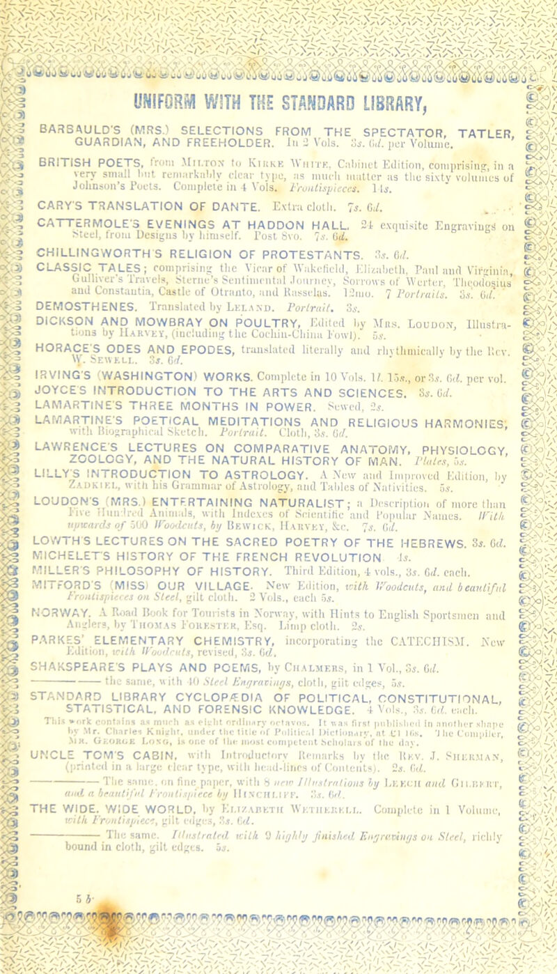 UNIFORM WITH THE STANDARD LIBRARY, m «h>: BARSAULD'S (MRS.) SELECTIONS FROM THE SPECTATOR, TATLER GUARDIAN, AND FREEHOLDER. In - Vols. 3*. (Ul. per Volume, ’ BRITISH POETS, Irom Milton to Kirke A\ hite. Cabinet Edition, comprising, in a L;y very small Imt remarkably clear type, as much matter as the sixty volumes of S\)'. Johnson’s Poets. Complete ill 4 Vols. Frontispieces. Mi.  vr ' CARY'S TRANSLATION OF DANTE. Extra cloth. 7s. U. CATTERMOLE'S EVENINGS AT HADDON HALL 24 exquisite Engravings on Steel, from Designs by himself. Post Svo. 7s. (id. CHILLINGWORTH S RELIGION OF PROTESTANTS. CLASSIC G ullive and ( DEMOSTHENES. Translated hy Lei. a no. Portrait. 3s. 3s. 0,1. : TALES; comprising the Vicar of Wakefield, Elizabeth, Panland Virginia, [liver’s Travels, Sterne’s Sentimental Journey, Sorrows of Werter, Theodosius [ Constantin, Castle of Otranto, and Russelas. 12mo. 7 Portraits, os. id. cx?V\/ 'Y IRVING'S (WASHINGTON) WORKS. Complete in 10 Vols. 11.15*., or 3s. fid. per vol. JOYCE'S INTRODUCTION TO THE ARTS AND SCIENCES. 3s. id. LAMARTINE'S THREE MONTHS IN POWER. Sewed, 2s. LAMARTINE'S POETICAL MEDITATIONS AND RELIGIOUS HARMONIES, With Riogrnt»hip;il Skttt.nli Pm-Z-t-ni/ Clotli 3s. (id. with Biographical Sketch. Portrait. LAWRENCES LECTURES ON COMPARATIVE ANATOMY, PHYSIOLOGY ZOOLOGY, AND THE NATURAL HISTORY OF MAN. Plates, us. LILLY^S INTRODUCTION TO ASTROLOGY. A New and Improved Edition, hy rtf' .1 Zadkikl, with his Grammar of Astrology, and Tables of Nativities, us. LOUDON'S (MRS.) ENTERTAINING NATURALIST; a Description of more than live Hundred Animals, with Indexes of Scientific and Popular Names. STANDARD LIBRARY CYCLOPEDIA OF POLITICAL, CONSTITUTIONAL, STATISTICAL, AND FORENSIC KNOWLEDGE. 4 Vols., 3s. (id. each. This *ork contains as much as eielit ordinary octavos. It was first published in another shape hy Mr. Charles Knight, under the title of Political Dictionary, at Cl Ills. 'J he Compiler, .\ir. George Long, is one of the most competent Scholars’of the day. UNCLE TOM'S CABIN, with Introductory Remarks by flic Rkv. J. Shisiiman, (printed in a large clear type, with head-lines of Contents). 2s. (id. The same, on fine paper, with 8 new Illustrations by Lkkcji and Gii.rkkt, and a beautiful Frontispiece hy IIf .veilLiff. .*>.*. (id. THE WIDE. WIDE WORLD, by Ki.i/.abktii Wktiikkkll. Complete in 1 Volume, icit/i Frontispiece, gilt edges, 3s. Gd. The same. Illustrated, xcilk 9 highly finished Engravings on Steel, richly bound in doth, gilt edges, os. cQ-Jy] cA'.) o ff , v g££; in tii upwards of 500 Woodcuts, by Bewick, Harvey, &c. 7*. Cd. LOWTHS LECTURES ON THE SACRED POETRY OF THE HEBREWS. 3*. id. MICHELETS HISTORY OF THE FRENCH REVOLUTION 4*. MILLER'S PHILOSOPHY OF HISTORY. Third Edition, 4 vols., 3*. Gd. each. MITFORD'S (MISS) OUR VILLAGE- New Edition, with Woodcuts, and beautiful Frontispieces on Steel, gilt cloth. 2 Vols., each 5*. NORWAY. A Road Book for Tourists in Norway, with Hints to English Sportsmen and Anglers, by Thomas Forester, Esq. Limp cloth. 2*. PARKES; ELEMENTARY CHEMISTRY, incorporating the CATECHISM. New Edition, with Woodcuts, revised, 3*. (id. SHAKSPEARE'S PLAYS AND POEMS, hy Chalmers, in 1 Vol., 3i. Gif. ■ the same, with 40 Steel Engravings, cloth, gilt edges, 5*. gfe CcTo eO >7 &&.i> o c-- \ Iv* ty.p <£>