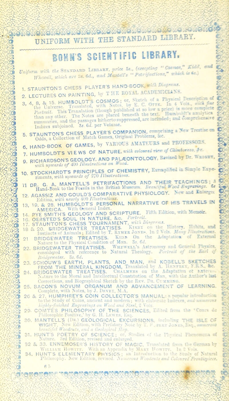 ^v»>a I NA?>3 v\V>5 UNIFORM WITH THE STANDARD LIBRARY. gOHM’S SCIENTIFIC LIBRARY. Uniform Kill, the Standard Library, y.-W S'- ' ' V -• and IHanlell's “ Petr’fochonr, <•' rio? 5*., (exceptirsj llrhttceil, which arc Vs. Cti., STAUNTON'S CHESS PLAYER S HAND BOOK,*''^ biugrams. 2. LECTURES ON PAINTING, Iff THE ROYAL AC.YDEMICIA- S. and 4 8, & 15. HUMSOLDT-S COSMOS; or Universe. Translated, with Notes, bv 5. ■■V3ss -^cT 6. 7. •tetrh of a Physical rtsrrirtion of CJoiq V r Otty In 4 YolS- rT/i liar - f8 This SS (0 :;h Puhiuw\t Cw l^Vpric. • Wote m ftan mff other The S are placed beneath the text. Hun .' 1 ^ • lc* summaries, and the passages hitherto suppressed, are meteded; and cu»prefc«N ©0 Indices subjoined. S». 6,/. per Volume. STAUNTON'S CHESS PLAYER'S COMPANION, comprising a New Treatise on C • Odds a Collection ot Match Gaines, Original Problems, aC. HAND BOOK OF GAMES, by VARIOUS AMATEURS and PROFESSORS. HUMBOLDTS VIEWS OF NATURE, vUh coUmrtdrieK tfOamkureso Jr. 9' RICHARDSON S GEOLOGY. AND PALEONTOLOGY. Revised by Dr. UOT, . «,«* upwards of 400 Illustrations on Hood. *$(§£ 10. STOCKHARDTS PRINCIPLES OF CHEMISTRY, EvempUfied in S -e- 'Sa/Ql riments, with ujneards of 2/0 Illustrations. DR G A MANTELL'S PETRIFACTIONS AND THEIR TEACHINGS; A jggj Hand-Book to the Fossils in the British Museum. Utan’ijul B oc- tngrcrv.gr. ts cap-, AGASSIZ AND GOULD'S COMPARATIVE PHYSIOLOGY. New and Eniargec Edition, v-ith nearly 400 Illustrations. Ss-.J IS, & 28. HUMBOLDT'S PERSONAL NARRA I IVE OF HIS i RAVELS iN AMERICA. With General Index. ,, 14. PYE SMITH'S GEOLOGY AND SCRIPTURE., Fifth Edttion, with Memoir. 15. OERSTED'S SOUL IN NATURE. Src. Portnril. 17 STAUNTON'S CHESS TOURNAMENT. ! - 18 Ct 20. BRIDGEWATER TREATISES hiKiiv on t ic 11 hay. Il 'uU. and Instincts of Animals; Edited bv T. Rtsier Jones, lull • is M -v I lustrations. BRIDGEWATER TREATISES. Ridb On the AdapUtica of External Nature to Hie Physical Condition of Man. Ss. 6,!. 22. BRIDGEWATER TREATISES. Whrwkll’s Astronomy at ' Gen 1 Physic*, considered with reference to Natural Theology. E, trait of tor Earl Oj Bridgewater, os. 6if. 23 SCHOUWS EARTH, PLANTS, AND MAN, and KCBELL’S SKETCHES FROM THE MINERAL KINGDOM, Translated by A. iu ntci i. >.Rn.. fee. 24. BRIDGEWATER TREATISES. Chalmers on the Adaptation ot Mctcn , Nature to the Moral and Intellectual Constitution of Man, with the Author’s last Corrections, and Biographical Sketch bv the Rev. Dr. Claiming. 25. BACON'S NOVUM ‘ ORGANUM AND ADVANCEMENT OF LEARNING. Complete, with Notes, by J. Devky, M.A. 2G & 27. HUMPHREY'S COIN COLLECTOR’S MANUAL: a popular introduction Lithe Study of Coins, ancient and modern; witlt elaborate Indexes, nod numerous highly-finished Engravings on Wood and Steel, 2 Yols. 29. COMTE'S PHILOSOPHY OF THE SCIENCES, Edited from Die Philosophic Positive,’ by G. H. Leaves, Esq. 30. MANTELL'S (Da.) GEOLOGICAL EXCURSIONS, including THE WIGHT. New Edition, with Prefatory Note hy ; . I . cut r Jon es, Esq Ttenulifttl Woodcuts, and a Geological Mop. 31. HUNT'S POETRY OF SCIENCE; or. Studies ol the Physical Phenomena of Nature. 3rd Edition, revised and enlarged. 32 &. 33. ENNEMOSEIl'S HISTORY OF MAGIC. Trans’:,led from the German by Wii.i.iam llowtTT. With an Appendix bv Maiiy Dowrrr. In 2 Yols. 34. HUNT'S ELEMENTARY PHYSICS; an'Introduction to the Study of Natural Philosophy. New Edition, revised. A. merous II oodculs and Coloured Frontispiece. '\'/y % /\l t ' o'-3» fVx {!r»8| 'n'Vc-^ Cr* C- rN fc.: £■ ‘ Con: ISL1 , iwm » do OF : - ©: