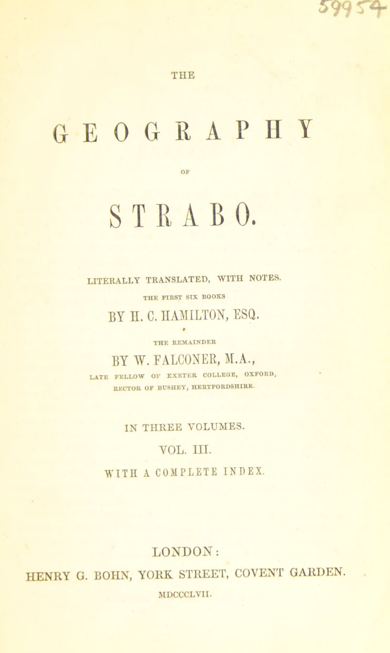 599 ST* THE geography OF STRABO. LITERALLY TRANSLATED, WITH NOTES. THE FIRST SIX BOOKS BY H. C. HAMILTON, ESQ. 9 THE REMAINDER BY W. FALCONER, M.A., LATE FELLOW OF EXETER COLLEGE, OXFORD, RECTOR OF BCSHEY, HERTFORDSHIRE. IN THREE VOLUMES. YOL. in. WITH A COMPLETE INDEX. LONDON: HENRY G. BOHN, YORK STREET, COVENT GARDEN. MDCCCLVII.