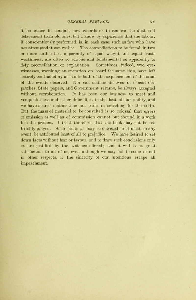 it be easier to compile new records or to remove the dust and defacement from old ones, but I know by experience that the labour, if conscientiously perfoiTued, is, in each case, such as few who have not attempted it can realise. The contradictions to be found in two or more authorities, apparently of equal weight and equal trust- worthiness, are often so serious and fundamental as apparently to defy reconciliation or explanation. Sometimes, indeed, two eye- witnesses, watching an operation on board the same ship, have left entirely contradictory accounts both of the sequence and of the issue of the events observed. Nor can statements even in official dis- patches, State papers, and Government returns, be always accepted without corroboration. It has been our business to meet and vanquish these and other difficulties to the best of our ability, and we have spared neither time nor pains in searching for the truth. But the mass of material to be consulted is so colossal that errors of omission as well as of commission cannot but abound in a work like the present. I trust, therefore, that the book may not be too harshly judged. Such faults as may be detected in it must, in any event, be attributed least of all to prejudice. We have desired to set down facts without fear or favour, and to draw such conclusions only as are justified by the evidence offered; and it will be a great satisfaction to all of us, even although we may fail to some extent in other respects, if the sincerity of our intentions escape all impeachment.