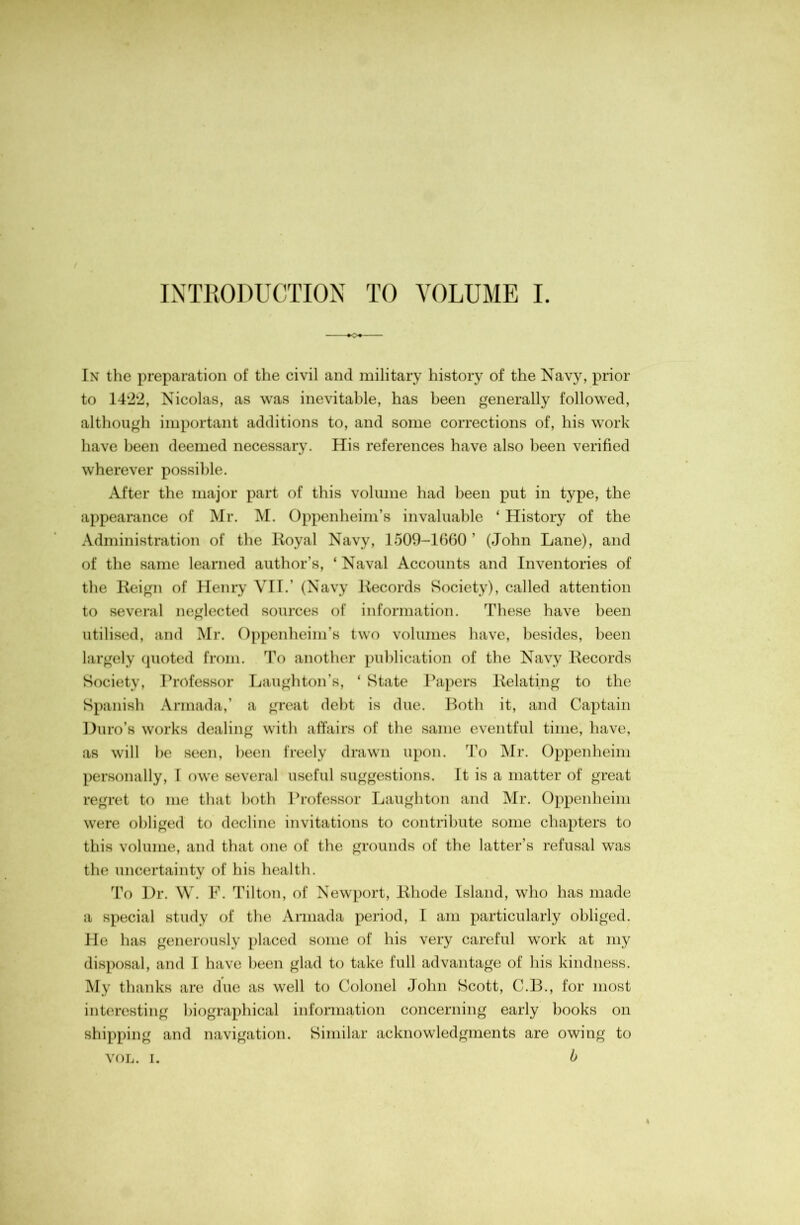 INTEODUCTION TO VOLUME I. In the preparation of the civil and military history of the Navy, prior to 14‘2‘2, Nicolas, as was inevitable, has been generally followed, although important additions to, and some corrections of, his work have been deemed necessary. His references have also been verified wherever possible. After the major part of this volume had been put in type, the appearance of Mr. M. Oppenheim’s invaluable ‘ History of the Administration of the lioyal Navy, 1500-1660’ (John Lane), and of the same learned author’s, ‘ Naval Accounts and Inventories of the Keign of Henry VII.’ (Navy Kecords Society), called attention to several neglected sources of information. These have been utilised, and Mr. Oppenheim’s two volumes have, besides, been largely cpioted from. To another publication of the Navy Kecords Society, Professor Laughton’s, ‘ State Ikipers Kelating to the Spanish Armada,’ a great debt is due. Both it, and Captain Duro’s works dealing with affairs of the same eventful time, have, as will he seen, been freely drawn upon. To Mr. Oppenheim personally, I owe several useful suggestions. It is a matter of great regret to me that both Professor Laughton and Mr. Oppenheim were obliged to decline invitations to contribute some chapters to this volume, and that one of the grounds of the latter’s refusal was the uncertainty of his health. To Dr. \V. F. Tilton, of Newport, Khode Island, who has made a special study of the Armada period, I am particularly obliged. He has generously placed some of his very careful work at my disposal, and I have been glad to take full advantage of his kindness. My thanks are due as well to Colonel John Scott, C.B., for most interesting biographical information concerning early books on shipping and navigation. Similar acknowledgments are owing to VOL. I. b