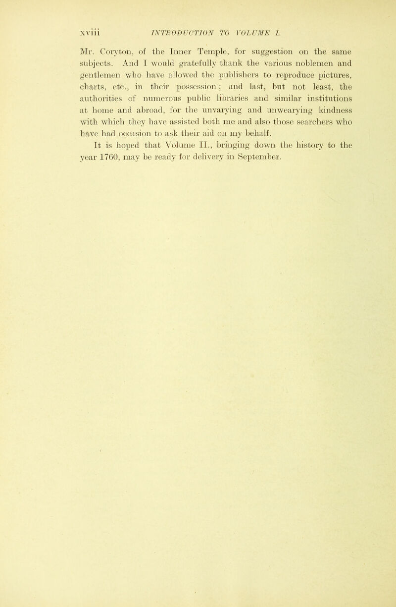 Mr. Cor3^ton, of the Inner Temple, for suggestion on the same subjects. And I would gratefully thank the various noblemen and gentlemen who have allowed the publishers to reproduce pictures, charts, etc., in their possession ; and last, hut not least, the authorities of numerous public libraries and similar institutions at home and abroad, for the unvarying and unwearying kindness with which they have assisted both me and also those searchers who have had occasion to ask their aid on my behalf. It is hoped that Volume II., bringing down the history to the year 1760, may be ready for delivery in September.