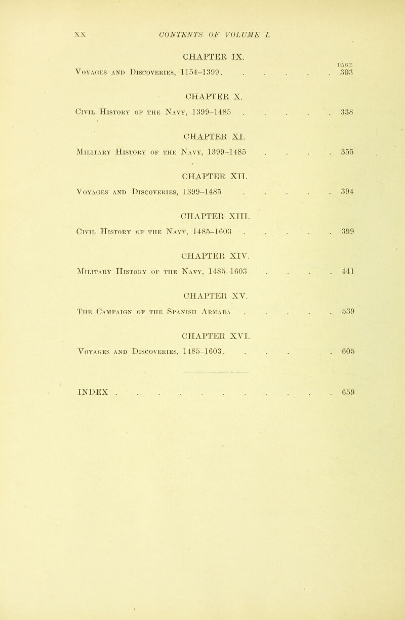 CHAPTER IX. PAGE Voyages and Discoveries, 1154-1399. ..... 303 CHAPTER X. Civil History of the Xavy, 1399-1485 ..... 338 CHAPTER XI. Military History of the Navy, 1399-1485 .... 355 CHAPTER XII. Voyages and Discoveries, 1399-1485 ..... 394 CHAPTER XIII. Civil History of the Navy, 1485-1603 ..... 399 CHAPTER XIV. Military History of the Navy, 1485-1603 . . . .441 CHAPTER XV. The Campaign of the Spanish Armada ..... 539 CHAPTER XVI. Voyages and Discoveries, 1485-1603. ... . 605 INDEX 659