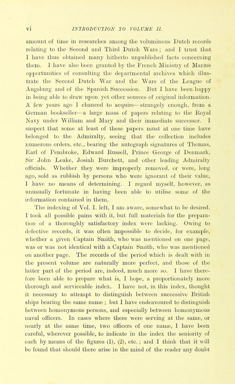 amount of time in researches among the voluminous Dutch records relating to the Second and Third Dutch Wars; and I trust that I have thus obtained many hitherto unpublished facts concerning them. I have also been granted by the French Ministry of Marine opportunities of consulting the departmental archives which illus- trate the Second Dutch War and the Wars of the League of Augsburg and of the Spanish Succession. But I have been happy in being able to draw upon yet other sources of original information. A few years ago I chanced to acquire-—strangely enough, from a German bookseller-—a large mass of papers relating to the Boyal Navy under William and Mary and their immediate successor. I suspect that some at least of these papers must at one time have belonged to the Admiralty, seeing that the collection includes numerous orders, etc., bearing the autograph signatures of Thomas, Earl of Pembroke, Edward Bussell, Prince George of Denmark, Sir John Leake, Josiah Burchett, and other leading Admiralty officials. Whether they were improperly removed, or were, long ago, sold as rubbish by persons who were ignorant of their value, I have no means of determining. I regard myself, however, as unusually fortunate in having been able to utilise some of the information contained in them. The indexing of Yol. I. left, I am aware, somewhat to be desired. I took all possible pains with it, but full materials for the prepara- tion of a thoroughly satisfactory index were lacking. Owing to defective records, it was often impossible to decide, for example, whether a given Captain Smith, who was mentioned on one page, was or was not identical with a Captain Smith, who was mentioned on another page. The records of the period which is dealt with in the present volume are naturally more perfect, and those of the latter part of the period are, indeed, much more so. I have there- fore been able to prepare what is, I hope, a proportionately more thorough and serviceable index. I have not, in this index, thought it necessary to attempt to distinguish between successive British ships bearing the same name ; but I have endeavoured to distinguish between homonymous persons, and especially between homonymous naval officers. In cases where there were serving at the same, or nearly at the same time, two officers of one name, I have been careful, wherever possible, to indicate in the index the seniority of each by means of the figures (1), (2), etc.; and I think that it will be found that should there arise in the mind of the reader any doubt