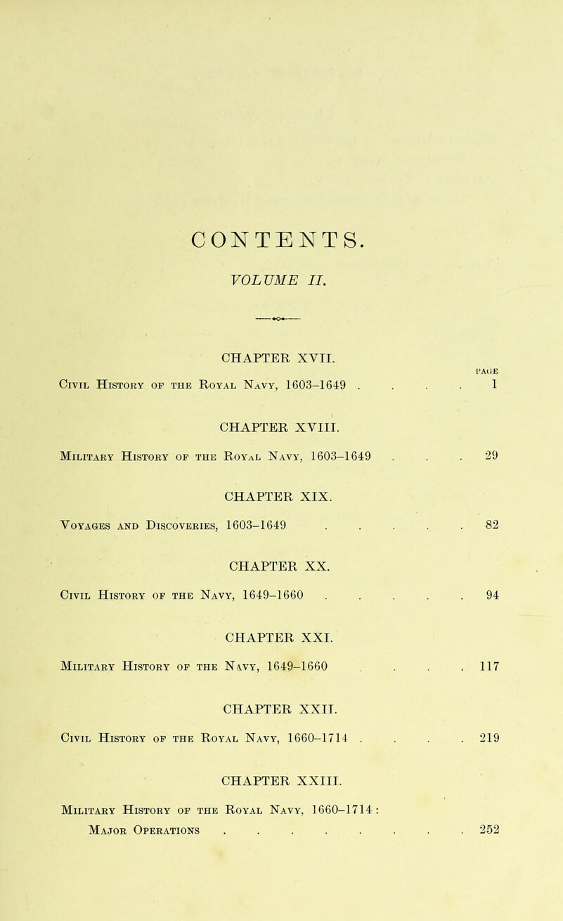 CONTENTS. VOLUME II. CHAPTER XVII. 1’AlSE Civil History of the Royal Navy, 1603-1649 1 CHAPTER XVIII. Military History of the Royal Navy, 1603-1649 .29 CHAPTER XIX. Voyages and Discoveries, 1603-1649 ..... 82 CHAPTER XX. Civil History of the Navy, 1649-1660 ..... 94 CHAPTER XXI. Military History of the Navy, 1649-1660 .117 CHAPTER XXII. Civil History of the Royal Navy, 1660-1714 .... 219 CHAPTER XXIII. Military History of the Royal Navy, 1660-1714: Major Operations ........ 252