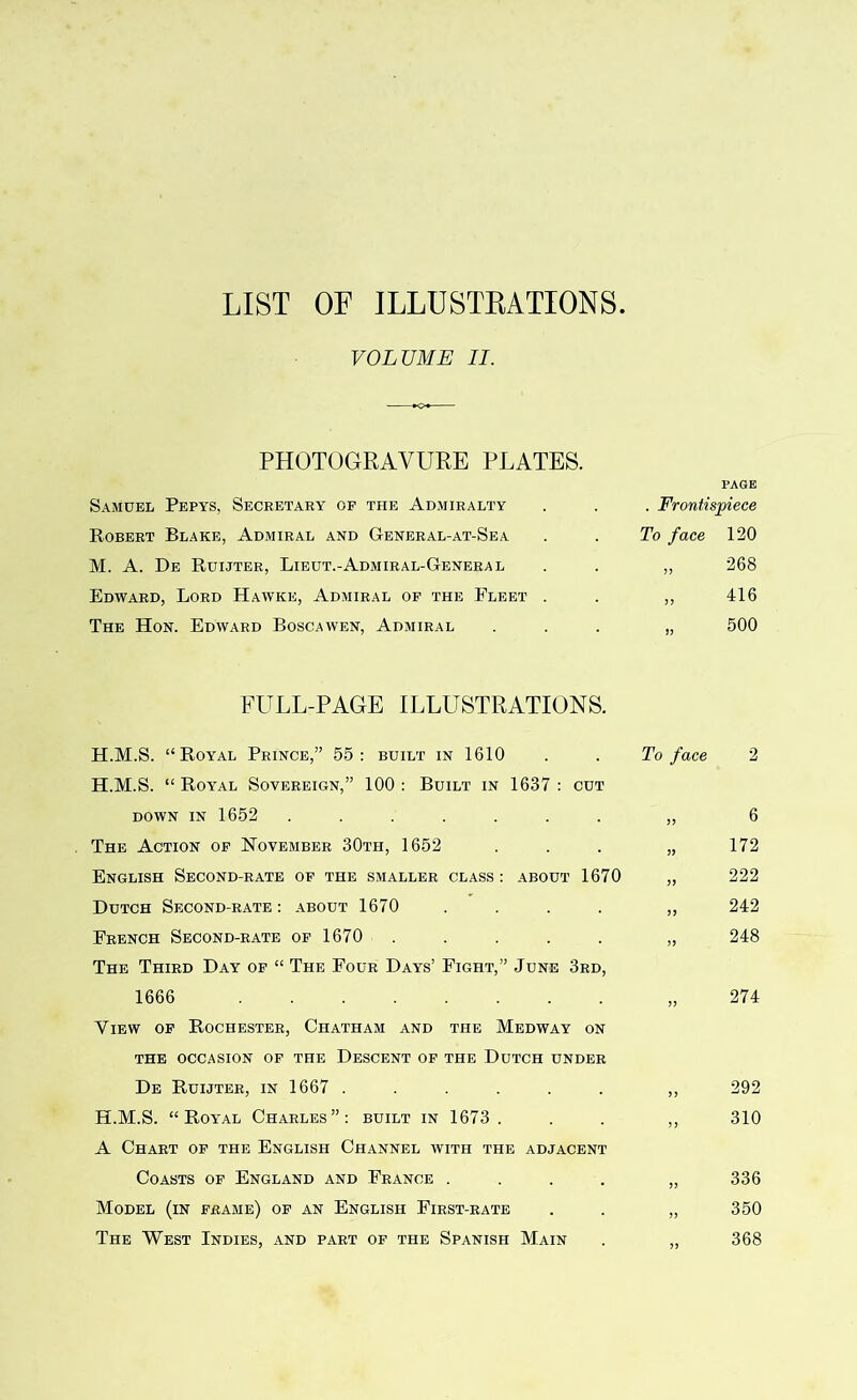 LIST OF ILLUSTRATIONS VOLUME II. PHOTOGRAVURE PLATES. Samuel Pepys, Secretary of the Admiralty Robert Blake, Admiral and General-at-Sea M. A. De Ruijter, Lieut.-Admiral-Genera l Edward, Lord Hawke, Admiral of the Fleet . The Hon. Edward Boscawen, Admiral page . Frontispiece To face 33 3 3 33 120 268 416 500 FULL-PAGE ILLUSTRATIONS. H.M.S. “Royal Prince,” 55: built in 1610 H.M.S. “ Royal Sovereign,” 100 : Built in 1637 : cut down in 1652 ....... The Action of November 30th, 1652 English Second-rate of the smaller class : about 1670 Dutch Second-rate: about 1670 .... French Second-rate of 1670 The Third Day of “ The Four Days’ Fight,” June 3rd, 1666 Yiew of Rochester, Chatham and the Medway on THE OCCASION OF THE DESCENT OF THE DUTCH UNDER De Ruijter, in 1667 ...... H.M.S. “Royal Charles”: built in 1673 . A Chart of the English Channel with the adjacent Coasts of England and France .... Model (in frame) of an English First-rate The West Indies, and part of the Spanish Main To face 2 33 33 33 33 33 6 172 222 242 248 33 274 292 310 33 33 336 350 368