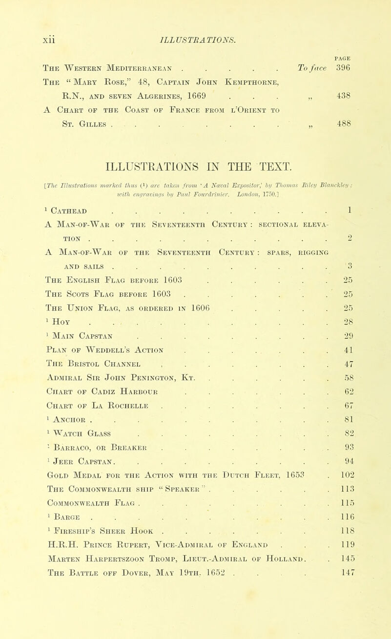PAGE The Western Mediterranean ..... To face 396 The “ Mart Rose,” 48, Captain John Kempthorne, R.N., and seven Algerines, 1669 ... „ 438 A Chart of the Coast of France from l’Orient to St. Gilles ....... „ 488 ILLUSTRATIONS IN THE TEXT. [The Illustrations marked thus (i) are taken from ‘A Naval Expositorby Thomas Riley Blanckley ; with enc/ravinys by Paul Fourdrinier. London, 1750.] 1 Cathead .......... 1 A Man-of-War of the Seventeenth Century : sectional eleva- tion ........... 2 A Man-of-War of the Seventeenth Century : spars, rigging and sails .......... 3 The English Flag before 1603 ...... 25 The Scots Flag before 1603 ....... 25 The Union Flag, as ordered in 1606 ..... 25 1 Hoy 28 1 Main Capstan ......... 29 Plan of Weddell’s Action . . . . . .41 The Bristol Channel ........ 47 Admiral Sir John Penington, Kt. ...... 58 Chart of Cadiz Harbour ....... 62 Chart of La Rochelle ........ 67 1 Anchor ........... 81 1 Watch Glass ......... 82 1 Barraco, or Breaker ........ 93 1 Jeer Capstan. ......... 94 Gold Medal for the Action with the Dutch Fleet, 1653 . 102 The Commonwealth ship “Speaker'’ . . . . . .113 Commonwealth Flag . . . . . . .115 1 Barge . . . . . . .116 1 Fireship’s Sheer Hook . . . . . . . 118 H.R.H. Prince Rupert, Yice-Admiral of England . . .119 Marten Harpertszoon Tromp, Lieut.-Admiral of Holland. . 145 The Battle off Dover, May 19th. 1652 . . . 147