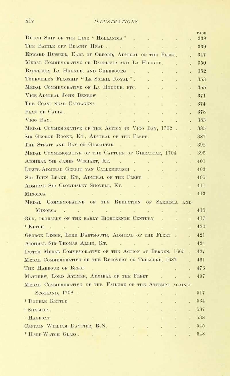 PAGE Dutch Ship op the Line “ Hollandia 338 The Battle off Beach y Head ....... 339 Edward Bussell, Earl of Orford, Admiral of the Fleet. . 347 Medal Commemorative of Barfleur and La Hougue. . . 350 Barfleur, La Hougue, and Cherbourg ..... 352 Tourville’s Flagship “ Le Soleil Royal ” . . . . . 353 Medal Commemorative of La Hougue, etc. .... 355 Vice-Admiral John Benbow ....... 371 The Coast near Cartagena . . . . . . .374 Plan of Cadiz .......... 378 Vigo Bay. .......... 383 Medal Commemorative of the Action in Vigo Bay, 1702 . . 385 Sir George Rooke, Kt., Admiral of the Fleet. . . . 387 The Strait and Bay of Gibraltar ...... 392 Medal Commemorative of the Capture of Gibraltar, 1704 . 395 Admiral Sir James Wishart, Kt. ...... 401 Lieut.-Admiral Gerrit van Callenburgh ..... 403 Sir John Leake, Kt., Admiral of the Fleet .... 405 Admiral Sir Clowdisley Shovell, Kt. . . . . .411 Minorca ........... 413 Medal Commemorative of the Reduction of Sardinia and Minorca .......... 415 Gun, probably of the early Eighteenth Century . . . 417 1 Ketch ........... 420 George Legge, Lord Dartmouth, Admiral of the Fleet . . 421 Admiral Sir Thomas Allin, Int. ...... 424 Dutch Medal Commemorative of the Action at Bergen, 1665 . 427 Medal Commemorative of the Recovery of Treasure, 1687 . 461 The Harbour of Brest . . . . . . . .476 Matthew, Lord Aylmer, Admiral of the Fleet . . . 497 Medal Commemorative of the Failure of the Attempt against Scotland, 1708 ........ 517 1 Double Kettle ......... 534 1 Shallop ... ....... 537 1 Hagboat .......... 538 Captain William Dampier, R.N. ...... 545 1 Half-Watch Glass. ........ 548