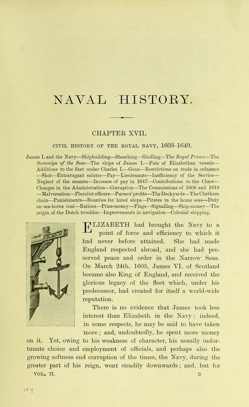 NAVAL HISTORY. CHAPTER XVII. CIVIL HISTORY OF THE ROYAL NAVY, 1603-1649. Janies I. and the Navy—Shipbuilding—Sheathing—Girdling—The Royal Prince—The Sovereign of the Seas—The ships of James I.—Fate of Elizabethan vessels— Additions to the fleet under Charles I.—Guns—Restrictions on trade in ordnance —Shot—Extravagant salutes—Pay—Lieutenants—Inefficiency of the Service— Neglect of the seamen—Increase of pay in 1647—Contributions to the Chpst— Changes in the Administration—Corruption—The Commissions of 1608 and 1618 —Malversation—Pluralist officers—Pursers’ profits—The Dockyards—The Chatham chain—Punishments—Bounties for hired ships—Pirates in the home seas—Duty on sea-borne coal—Rations—Prize-money—Flags—Signalling—Ship-money—The origin of the Dutch troubles—Improvements in navigation—Colonial shipping. T^LIZABETH had brought the Navy to a point of force and efficiency to which it had never before attained. She had made England respected abroad, and she had pre- served peace and order in the Narrow Seas. On March 24th, 1603, James VI. of Scotland became also King of England, and received the glorious legacy of the fleet which, under his predecessor, had created for itself a world-wide reputation. There is no evidence that James took less interest than Elizabeth in the Navy ; indeed, in some respects, he may be said to have taken more; and, undoubtedly, he spent more money on it. Yet, owing to his weakness of character, his usually unfor- tunate choice and employment of officials, and perhaps also the growing softness and corruption of the times, the Navy, during the greater part of his reign, went steadily downwards; and, but for