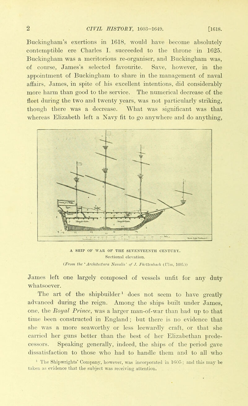 Buckingham’s exertions in 1618, would have become absolutely contemptible ere Charles I. succeeded to the throne in 1625. Buckingham was a meritorious re-organiser, and Buckingham was, of course, James’s selected favourite. Save, however, in the appointment of Buckingham to share in the management of naval affairs, James, in spite of his excellent intentions, did considerably more harm than good to the service. The numerical decrease of the fleet during the two and twenty years, was not particularly striking, though there was a decrease. AVhat was significant was that whereas Elizabeth left a Navy fit to go anywhere and do anything, A SHIP OF WAR OF THE SEVENTEENTH CENTURY. Sectional elevation. (From the ‘Architectura Navalis' of J. Fiirttenbach (Ulm, 1695.)) Jarnes left one largely composed of vessels unfit for any duty whatsoever. The art of the shipbuilder1 does not seem to have greatly advanced during the reign. Among the ships built under James, one, the Royal Prince, was a larger man-of-war than had up to that time been constructed in England; but there is no evidence that she was a more seaworthy or less leewardly craft, or that she carried her guns better than the best of her Elizabethan prede- cessors. Speaking generally, indeed, the ships of the period gave dissatisfaction to those who had to handle them and to all who 1 The Shipwrights' Company, however, was incorporated in 1605; and this may be taken as evidence that the subject was receiving attention.