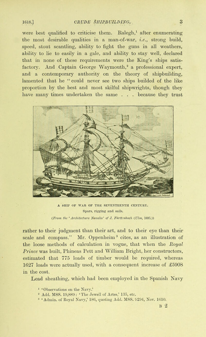 were best qualified to criticise them. Ralegh,1 after enumerating the most desirable qualities in a man-of-war, i.e., strong build, speed, stout scantling, ability to fight the guns in all weathers, ability to lie to easily in a gale, and ability to stay well, declared that in none of these requirements were the King’s ships satis- factory. And Captain George Waymouth,2 a professional expert, and a contemporary authority on the theory of shipbuilding, lamented that he “ could never see two ships builded of the like proportion by the best and most skilful shipwrights, though they have many times undertaken the same . . . because they trust A SHIP OF WAR OF THE SEVENTEENTH CENTURY. Spars, rigging and sails. (From the ‘Architecture, Navalis’ of J. Furttcnbach (Ulm, 1695.)) rather to their judgment than their art, and to their eye than their scale and compass.” Mr. Oppenheim3 cites, as an illustration of the loose methods of calculation in vogue, that when the Royal Prince was built, Phineas Pett and William Bright, her constructors, estimated that 775 loads of timber would be required, whereas 1627 loads were actually used, with a consequent increase of H5908 in the cost. Lead sheathing, which had been employed in the Spanish Navy 1 ‘Observations on the Navy.’ 2 Add. MSS. 19,889: ‘The Jewell of Artes,’ 135, etc. 3 ‘ Admin, of Royal Navy,’ 186, quoting Add. MSS. 9294, Nov. 1610. B 2